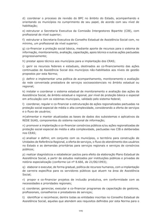 d)	 coordenar	 o	 processo	 de	 revisão	 do	 BPC	 no	 âmbito	 do	 Estado,	 acompanhando	 e	
orientando os municípios no cumprimento de seu papel, de acordo com seu nível de
habilitação;
e) estruturar a Secretaria Executiva da Comissão Intergestores Bipartite (CIB), com
profissional	de	nível	superior;
f)	 estruturar	a	Secretaria	Executiva	do	Conselho	Estadual	de	Assistência	Social	com,	no	
mínimo,	um	profissional	de	nível	superior;
g)	co-financiar	a	proteção	social	básica,	mediante	aporte	de	recursos	para	o	sistema	de	
informação, monitoramento, avaliação, capacitação, apoio técnico e outras ações pactuadas
progressivamente;
h)	prestar	apoio	técnico	aos	municípios	para	a	implantação	dos	CRAS;
i)	 gerir	 os	 recursos	 federais	 e	 estaduais,	 destinados	 ao	 co-financiamento	 das	 ações	
continuadas	 de	 Assistência	 Social	 dos	 municípios	 não-habilitados	 aos	 níveis	 de	 gestão	
propostos	por	esta	Norma;
j)	 definir	e	implementar	uma	política	de	acompanhamento,	monitoramento	e	avaliação	
da rede conveniada prestadora de serviços socioassistenciais no âmbito estadual ou
regional;
k) instalar e coordenar o sistema estadual de monitoramento e avaliação das ações da
Assistência Social, de âmbito estadual e regional, por nível de proteção básica e especial
em	articulação	com	os	sistemas	municipais,	validado	pelo	sistema	federal;
l)	 coordenar,	regular	e	co-financiar	a	estruturação	de	ações	regionalizadas	pactuadas	na	
proteção social especial de média e alta complexidade, considerando a oferta de serviços
e	o	fluxo	de	usuários;
m) alimentar e manter atualizadas as bases de dados dos subsistemas e aplicativos da
REDE	SUAS,	componentes	do	sistema	nacional	de	informação;
n)	promover	a	implantação	e	co-financiar	consórcios	públicos	e/ou	ações	regionalizadas	de	
proteção social especial de média e alta complexidade, pactuadas nas CIB e deliberadas
nos	CEAS;
o)	analisar	 e	 definir,	 em	 conjunto	 com	 os	 municípios,	 o	 território	 para	 construção	 de	
Unidades	de	Referência	Regional,	a	oferta	de	serviços,	o	fluxo	do	atendimento	dos	usuários	
no	 Estado	 e	 as	 demandas	 prioritárias	 para	 serviços	 regionais	 e	 serviços	 de	 consórcios	
públicos;
p)	realizar	diagnósticos	e	estabelecer	pactos	para	efeito	da	elaboração	Plano	Estadual	de	
Assistência Social, a partir de estudos realizados por instituições públicas e privadas de
notória	especialização	(conforme	Lei	nº	8.666,	de	21/06/1993);
q)	 elaborar	e	executar,	de	forma	gradual,	política	de	recursos	humanos,	com	a	implantação	
de	 carreira	 específica	 para	 os	 servidores	 públicos	 que	 atuem	 na	 área	 de	 Assistência	
Social;
r)	 propor	 e	 co-financiar	 projetos	 de	 inclusão	 produtiva,	 em	 conformidade	 com	 as	
necessidades	e	prioridades	regionais;
s)	 coordenar,	gerenciar,	executar	e	co-financiar	programas	de	capacitação	de	gestores,	
profissionais,	conselheiros	e	prestadores	de	serviços;
t)	 identificar	e	reconhecer,	dentre	todas	as	entidades	inscritas	no	Conselho	Estadual	de	
Assistência	Social,	aquelas	que	atendem	aos	requisitos	definidos	por	esta	Norma	para	o	


                                               109
 