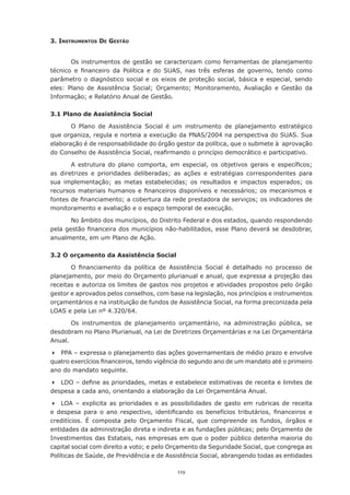 3. Instrumentos de Gestão


        Os instrumentos de gestão se caracterizam como ferramentas de planejamento
técnico	 e	 financeiro	 da	 Política	 e	 do	 SUAS,	 nas	 três	 esferas	 de	 governo,	 tendo	 como	
parâmetro	 o	 diagnóstico	 social	 e	 os	 eixos	 de	 proteção	 social,	 básica	 e	 especial,	 sendo	
eles:	 Plano	 de	 Assistência	 Social;	 Orçamento;	 Monitoramento,	 Avaliação	 e	 Gestão	 da	
Informação;	e	Relatório	Anual	de	Gestão.

3.1 Plano de Assistência Social

       O Plano de Assistência Social é um instrumento de planejamento estratégico
que organiza, regula e norteia a execução da PNAS/2004 na perspectiva do SUAS. Sua
elaboração	é	de	responsabilidade	do	órgão	gestor	da	política,	que	o	submete	à		aprovação	
do	Conselho	de	Assistência	Social,	reafirmando	o	princípio	democrático	e	participativo.

        A	 estrutura	 do	 plano	 comporta,	 em	 especial,	 os	 objetivos	 gerais	 e	 específicos;	
as	 diretrizes	 e	 prioridades	 deliberadas;	 as	 ações	 e	 estratégias	 correspondentes	 para	
sua	 implementação;	 as	 metas	 estabelecidas;	 os	 resultados	 e	 impactos	 esperados;	 os	
recursos	 materiais	 humanos	 e	 financeiros	 disponíveis	 e	 necessários;	 os	 mecanismos	 e	
fontes	de	financiamento;	a	cobertura	da	rede	prestadora	de	serviços;	os	indicadores	de	
monitoramento e avaliação e o espaço temporal de execução.

       No âmbito dos municípios, do Distrito Federal e dos estados, quando respondendo
pela	gestão	financeira	dos	municípios	não-habilitados,	esse	Plano	deverá	se	desdobrar,	
anualmente, em um Plano de Ação.

3.2 O orçamento da Assistência Social

       O	 financiamento	 da	 política	 de	 Assistência	 Social	 é	 detalhado	 no	 processo	 de	
planejamento, por meio do Orçamento plurianual e anual, que expressa a projeção das
receitas	e	autoriza	os	limites	de	gastos	nos	projetos	e	atividades	propostos	pelo	órgão	
gestor	e	aprovados	pelos	conselhos,	com	base	na	legislação,	nos	princípios	e	instrumentos	
orçamentários e na instituição de fundos de Assistência Social, na forma preconizada pela
LOAS e pela Lei nº 4.320/64.

       Os instrumentos de planejamento orçamentário, na administração pública, se
desdobram no Plano Plurianual, na Lei de Diretrizes Orçamentárias e na Lei Orçamentária
Anual.

	 PPA – expressa o planejamento das ações governamentais de médio prazo e envolve
quatro	exercícios	financeiros,	tendo	vigência	do	segundo	ano	de	um	mandato	até	o	primeiro	
ano do mandato seguinte.

	 LDO	–	define	as	prioridades,	metas	e	estabelece	estimativas	de	receita	e	limites	de	
despesa a cada ano, orientando a elaboração da Lei Orçamentária Anual.

	 LOA – explicita as prioridades e as possibilidades de gasto em rubricas de receita
e	 despesa	 para	 o	 ano	 respectivo,	 identificando	 os	 benefícios	 tributários,	 financeiros	 e	
creditícios.	 É	 composta	 pelo	 Orçamento	 Fiscal,	 que	 compreende	 os	 fundos,	 órgãos	 e	
entidades	da	administração	direta	e	indireta	e	as	fundações	públicas;	pelo	Orçamento	de	
Investimentos	das	Estatais,	nas	empresas	em	que	o	poder	público	detenha	maioria	do	
capital	social	com	direito	a	voto;	e	pelo	Orçamento	da	Seguridade	Social,	que	congrega	as	
Políticas de Saúde, de Previdência e de Assistência Social, abrangendo todas as entidades

                                                119
 