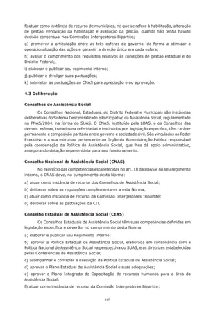 f)	atuar	como	instância	de	recurso	de	municípios,	no	que	se	refere	à	habilitação,	alteração	
de	 gestão,	 renovação	 da	 habilitação	 e	 avaliação	 da	 gestão,	 quando	 não	 tenha	 havido	
decisão	consensual	nas	Comissões	Intergestores	Bipartite;	
g) promover a articulação entre as três esferas de governo, de forma a otimizar a
operacionalização	das	ações	e	garantir	a	direção	única	em	cada	esfera;	
h)	avaliar	o	cumprimento	dos	requisitos	relativos	às	condições	de	gestão	estadual	e	do	
Distrito	Federal;
i)	elaborar	e	publicar	seu	regimento	interno;	
j)	publicar	e	divulgar	suas	pactuações;	
k) submeter as pactuações ao CNAS para apreciação e ou aprovação.

4.3 Deliberação

Conselhos de Assistência Social

        Os	Conselhos	Nacional,	Estaduais,	do	Distrito	Federal	e	Municipais	são	instâncias	
deliberativas do Sistema Descentralizado e Participativo da Assistência Social, regulamentado
na	 PNAS/2004,	 na	 forma	 do	 SUAS.	 O	 CNAS,	 instituído	 pela	 LOAS,	 e	 os	 Conselhos	 das	
demais		esferas,	tratados	na	referida	Lei	e	instituídos	por		legislação	especifica,	têm	caráter	
permanente e composição paritária entre governo e sociedade civil. São vinculados ao Poder
Executivo	e	a	sua	estrutura	pertencente	ao	órgão	da	Administração	Pública	responsável	
pela	 coordenação	 da	 Política	 de	 Assistência	 Social,	 que	 lhes	 dá	 apoio	 administrativo,	
assegurando dotação orçamentária para seu funcionamento.

Conselho Nacional de Assistência Social (CNAS)

       No exercício das competências estabelecidas no art. 18 da LOAS e no seu regimento
interno, o CNAS deve, no cumprimento desta Norma:

a)	atuar	como	instância	de	recurso	dos	Conselhos	de	Assistência	Social;
b)	deliberar	sobre	as	regulações	complementares	a	esta	Norma;	
c)	atuar	como	instância	de	recurso	da	Comissão	Intergestores	Tripartite;
d) deliberar sobre as pactuações da CIT.

Conselho Estadual de Assistência Social (CEAS)

        Os	Conselhos	Estaduais	de	Assistência	Social	têm	suas	competências	definidas	em	
legislação	específica	e	deverão,	no	cumprimento	desta	Norma:

a)	elaborar	e	publicar	seu	Regimento	Interno;
b) aprovar a Política Estadual de Assistência Social, elaborada em consonância com a
Política Nacional de Assistência Social na perspectiva do SUAS, e as diretrizes estabelecidas
pelas	Conferências	de	Assistência	Social;
c)	acompanhar	e	controlar	a	execução	da	Política	Estadual	de	Assistência	Social;
d)	aprovar	o	Plano	Estadual	de	Assistência	Social	e	suas	adequações;
e)	 aprovar	 o	 Plano	 Integrado	 de	 Capacitação	 de	 recursos	 humanos	 para	 a	 área	 da	
Assistência	Social;
f)	atuar	como	instância	de	recurso	da	Comissão	Intergestores	Bipartite;


                                              126
 