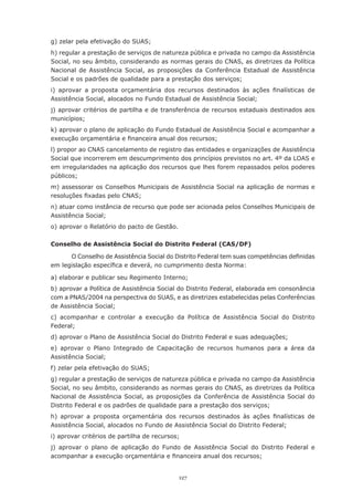 g)	zelar	pela	efetivação	do	SUAS;
h)	regular	a	prestação	de	serviços	de	natureza	pública	e	privada	no	campo	da	Assistência	
Social, no seu âmbito, considerando as normas gerais do CNAS, as diretrizes da Política
Nacional de Assistência Social, as proposições da Conferência Estadual de Assistência
Social	e	os	padrões	de	qualidade	para	a	prestação	dos	serviços;
i)	 aprovar	 a	 proposta	 orçamentária	 dos	 recursos	 destinados	 às	 ações	 finalísticas	 de	
Assistência	Social,	alocados	no	Fundo	Estadual	de	Assistência	Social;
j)	aprovar	critérios	de	partilha	e	de	transferência	de	recursos	estaduais	destinados	aos	
municípios;
k)	aprovar	o	plano	de	aplicação	do	Fundo	Estadual	de	Assistência	Social	e	acompanhar	a	
execução	orçamentária	e	financeira	anual	dos	recursos;
l) propor ao CNAS cancelamento de registro das entidades e organizações de Assistência
Social que incorrerem em descumprimento dos princípios previstos no art. 4º da LOAS e
em	irregularidades	na	aplicação	dos	recursos	que	lhes	forem	repassados	pelos	poderes	
públicos;
m)	assessorar	os	Conselhos	Municipais	de	Assistência	Social	na	aplicação	de	normas	e	
resoluções	fixadas	pelo	CNAS;
n)	atuar	como	instância	de	recurso	que	pode	ser	acionada	pelos	Conselhos	Municipais	de	
Assistência	Social;
o)	aprovar	o	Relatório	do	pacto	de	Gestão.

Conselho de Assistência Social do Distrito Federal (CAS/DF)

      O	Conselho	de	Assistência	Social	do	Distrito	Federal	tem	suas	competências	definidas	
em	legislação	específica	e	deverá,	no	cumprimento	desta	Norma:

a)	elaborar	e	publicar	seu	Regimento	Interno;
b) aprovar a Política de Assistência Social do Distrito Federal, elaborada em consonância
com a PNAS/2004 na perspectiva do SUAS, e as diretrizes estabelecidas pelas Conferências
de	Assistência	Social;
c)	 acompanhar	 e	 controlar	 a	 execução	 da	 Política	 de	 Assistência	 Social	 do	 Distrito	
Federal;
d)	aprovar	o	Plano	de	Assistência	Social	do	Distrito	Federal	e	suas	adequações;
e)	 aprovar	 o	 Plano	 Integrado	 de	 Capacitação	 de	 recursos	 humanos	 para	 a	 área	 da	
Assistência	Social;
f)	zelar	pela	efetivação	do	SUAS;
g) regular a prestação de serviços de natureza pública e privada no campo da Assistência
Social, no seu âmbito, considerando as normas gerais do CNAS, as diretrizes da Política
Nacional de Assistência Social, as proposições da Conferência de Assistência Social do
Distrito	Federal	e	os	padrões	de	qualidade	para	a	prestação	dos	serviços;
h)	 aprovar	 a	 proposta	 orçamentária	 dos	 recursos	 destinados	 às	 ações	 finalísticas	 de	
Assistência	Social,	alocados	no	Fundo	de	Assistência	Social	do	Distrito	Federal;
i)	aprovar	critérios	de	partilha	de	recursos;
j) aprovar o plano de aplicação do Fundo de Assistência Social do Distrito Federal e
acompanhar	a	execução	orçamentária	e	financeira	anual	dos	recursos;


                                             127
 
