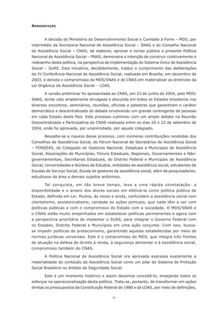 ApresentAção


       A decisão do Ministério do Desenvolvimento Social e Combate à Fome – MDS, por
intermédio	da	Secretaria	Nacional	de	Assistência	Social	–	SNAS	e	do	Conselho	Nacional	
de Assistência Social – CNAS, de elaborar, aprovar e tornar pública a presente Política
Nacional de Assistência Social – PNAS, demonstra a intenção de construir coletivamente o
redesenho	desta	política,	na	perspectiva	de	implementação	do	Sistema	Único	de	Assistência	
Social – SUAS. Esta iniciativa, decididamente, traduz o cumprimento das deliberações
da IV Conferência Nacional de Assistência Social, realizada em Brasília, em dezembro de
2003, e denota o compromisso do MDS/SNAS e do CNAS em materializar as diretrizes da
Lei Orgânica da Assistência Social – LOAS.

       A	versão	preliminar	foi	apresentada	ao	CNAS,	em	23	de	junho	de	2004,	pelo	MDS/
SNAS, tendo sido amplamente divulgada e discutida em todos os Estados brasileiros nos
diversos	encontros,	seminários,	reuniões,	oficinas	e	palestras	que	garantiram	o	caráter	
democrático e descentralizado do debate envolvendo um grande contingente de pessoas
em cada Estado deste País. Este processo culminou com um amplo debate na Reunião
Descentralizada e Participativa do CNAS realizada entre os dias 20 e 22 de setembro de
2004, onde foi aprovada, por unanimidade, por aquele colegiado.

       Ressalta-se a riqueza desse processo, com inúmeras contribuições recebidas dos
Conselhos	de	Assistência	Social,	do	Fórum	Nacional	de	Secretários	de	Assistência	Social	
– FONSEAS, do Colegiado de Gestores Nacional, Estaduais e Municipais de Assistência
Social,	Associações	de	Municípios,	Fóruns	Estaduais,	Regionais,	Governamentais	e	Não-
governamentais, Secretarias Estaduais, do Distrito Federal e Municipais de Assistência
Social, Universidades e Núcleos de Estudos, entidades de assistência social, estudantes de
Escolas de Serviço Social, Escola de gestores da assistência social, além de pesquisadores,
estudiosos da área e demais sujeitos anônimos.

       Tal conquista, em tão breve tempo, leva a uma rápida constatação: a
disponibilidade e o anseio dos atores sociais em efetivá-la como política pública de
Estado,	definida	em	Lei.	Muitos,	às	vezes	e	ainda,	confundem	a	assistência	social	com	
clientelismo, assistencialismo, caridade ou ações pontuais, que nada têm a ver com
políticas públicas e com o compromisso do Estado com a sociedade. O MDS/SNAS e
o	CNAS	estão	muito	empenhados	em	estabelecer	políticas	permanentes	e	agora	com	
a perspectiva prioritária de implantar o SUAS, para integrar o Governo Federal com
os Estados, Distrito Federal e Municípios em uma ação conjunta. Com isso, busca-
se impedir políticas de protecionismo, garantindo aquelas estabelecidas por meio de
normas jurídicas universais. Este é o compromisso do MDS, que integra três frentes
de atuação na defesa do direito à renda, à segurança alimentar e à assistência social,
compromisso também do CNAS.

       A Política Nacional de Assistência Social ora aprovada expressa exatamente a
materialidade do conteúdo da Assistência Social como um pilar do Sistema de Proteção
Social Brasileiro no âmbito da Seguridade Social.

       Este	é	um	momento	histórico	e	assim	devemos	concebê-lo,	ensejando	todos	os	
esforços na operacionalização desta política. Trata-se, portanto, de transformar em ações
diretas	os	pressupostos	da	Constituição	Federal	de	1988	e	da	LOAS,	por	meio	de	definições,	

                                             11
 