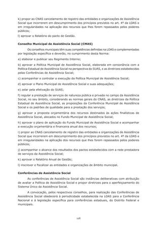 k) propor ao CNAS cancelamento de registro das entidades e organizações de Assistência
Social que incorrerem em descumprimento dos princípios previstos no art. 4º da LOAS e
em	 irregularidades	 na	 aplicação	 dos	 recursos	 que	 lhes	 forem	 repassados	 pelos	 poderes	
públicos;
l)	aprovar	o	Relatório	do	pacto	de	Gestão.

Conselho Municipal de Assistência Social (CMAS)

       Os	conselhos	municipais	têm	suas	competências	definidas	na	LOAS	e	complementadas	
por	legislação	específica	e	deverão,	no	cumprimento	desta	Norma:

a)	elaborar	e	publicar	seu	Regimento	Interno;

b) aprovar a Política Municipal de Assistência Social, elaborada em consonância com a
Política Estadual de Assistência Social na perspectiva do SUAS, e as diretrizes estabelecidas
pelas	Conferências	de	Assistência	Social;

c)	acompanhar	e	controlar	a	execução	da	Política	Municipal	de	Assistência	Social;

d)	aprovar	o	Plano	Municipal	de	Assistência	Social	e	suas	adequações;

e)	zelar	pela	efetivação	do	SUAS;

f) regular a prestação de serviços de natureza pública e privada no campo da Assistência
Social, no seu âmbito, considerando as normas gerais do CNAS, as diretrizes da Política
Estadual de Assistência Social, as proposições da Conferência Municipal de Assistência
Social	e	os	padrões	de	qualidade	para	a	prestação	dos	serviços;

g)	 aprovar	 a	 proposta	 orçamentária	 dos	 recursos	 destinados	 às	 ações	 finalísticas	 de	
Assistência	Social,	alocados	no	Fundo	Municipal	de	Assistência	Social;

h)	aprovar	o	plano	de	aplicação	do	Fundo	Municipal	de	Assistência	Social	e	acompanhar	
a	execução	orçamentária	e	financeira	anual	dos	recursos;

i) propor ao CNAS cancelamento de registro das entidades e organizações de Assistência
Social que incorrerem em descumprimento dos princípios previstos no art. 4º da LOAS e
em	irregularidades	na	aplicação	dos	recursos	que	lhes	forem	repassados	pelos	poderes	
públicos;

j)	acompanhar	o	alcance	dos	resultados	dos	pactos	estabelecidos	com	a	rede	prestadora	
de	serviços	da	Assistência	Social;

k)	aprovar	o	Relatório	Anual	de	Gestão;

l)	inscrever	e	fiscalizar	as	entidades	e	organizações	de	âmbito	municipal.

Conferências de Assistência Social

      As conferências de Assistência Social são instâncias deliberativas com atribuição
de avaliar a Política de Assistência Social e propor diretrizes para o aperfeiçoamento do
Sistema Único da Assistência Social.

       A	convocação,	pelos	respectivos	conselhos,	para	realização	das	Conferências	de	
Assistência Social obedecerá à periodicidade estabelecida na LOAS para a Conferência
Nacional	 e	 à	 legislação	 específica	 para	 conferências	 estaduais,	 do	 Distrito	 Federal	 e	
municipais.




                                              128
 