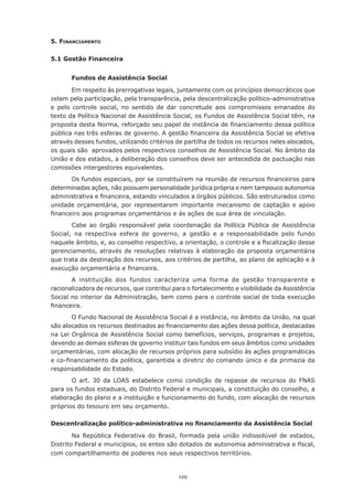 5. FInAncIAmento

5.1 Gestão Financeira


       Fundos de Assistência Social

       Em respeito às prerrogativas legais, juntamente com os princípios democráticos que
zelam pela participação, pela transparência, pela descentralização político-administrativa
e pelo controle social, no sentido de dar concretude aos compromissos emanados do
texto da Política Nacional de Assistência Social, os Fundos de Assistência Social têm, na
proposta	desta	Norma,	reforçado	seu	papel	de	instância	de	financiamento	dessa	política	
pública	nas	três	esferas	de	governo.	A	gestão	financeira	da	Assistência	Social	se	efetiva	
através	desses	fundos,	utilizando	critérios	de	partilha	de	todos	os	recursos	neles	alocados,	
os	quais	são		aprovados	pelos	respectivos	conselhos	de	Assistência	Social.	No	âmbito	da	
União	e	dos	estados,	a	deliberação	dos	conselhos	deve	ser	antecedida	de	pactuação	nas	
comissões intergestores equivalentes.
       Os	fundos	especiais,	por	se	constituírem	na	reunião	de	recursos	financeiros	para	
determinadas	ações,	não	possuem	personalidade	jurídica	própria	e	nem	tampouco	autonomia	
administrativa	e	financeira,	estando	vinculados	a	órgãos	públicos.	São	estruturados	como
unidade orçamentária, por representarem importante mecanismo de captação e apoio
financeiro	aos	programas	orçamentários	e	às	ações	de	sua	área	de	vinculação.
       Cabe	 ao	 órgão	 responsável	 pela	 coordenação	 da	 Política	 Pública	 de	 Assistência	
Social, na respectiva esfera de governo, a gestão e a responsabilidade pelo fundo
naquele	âmbito,	e,	ao	conselho	respectivo,	a	orientação,	o	controle	e	a	fiscalização	desse	
gerenciamento, através de resoluções relativas à elaboração da proposta orçamentária
que	trata	da	destinação	dos	recursos,	aos	critérios	de	partilha,	ao	plano	de	aplicação	e	à	
execução	orçamentária	e	financeira.	
       A instituição dos fundos caracteriza uma forma de gestão transparente e
racionalizadora de recursos, que contribui para o fortalecimento e visibilidade da Assistência
Social no interior da Administração, bem como para o controle social de toda execução
financeira.
       O Fundo Nacional de Assistência Social é a instância, no âmbito da União, na qual
são	alocados	os	recursos	destinados	ao	financiamento	das	ações	dessa	política,	destacadas	
na Lei Orgânica de Assistência Social como benefícios, serviços, programas e projetos,
devendo as demais esferas de governo instituir tais fundos em seus âmbitos como unidades
orçamentárias,	com	alocação	de	recursos	próprios	para	subsídio	às	ações	programáticas	
e	co-financiamento	da	política,	garantida	a	diretriz	do	comando	único	e	da	primazia	da	
responsabilidade do Estado.
       O art. 30 da LOAS estabelece como condição de repasse de recursos do FNAS
para	os	fundos	estaduais,	do	Distrito	Federal	e	municipais,	a	constituição	do	conselho,	a	
elaboração do plano e a instituição e funcionamento do fundo, com alocação de recursos
próprios	do	tesouro	em	seu	orçamento.	

Descentralização político-administrativa no financiamento da Assistência Social

        Na República Federativa do Brasil, formada pela união indissolúvel de estados,
Distrito	Federal	e	municípios,	os	entes	são	dotados	de	autonomia	administrativa	e	fiscal,	
com	compartilhamento	de	poderes	nos	seus	respectivos	territórios.	


                                             129
 