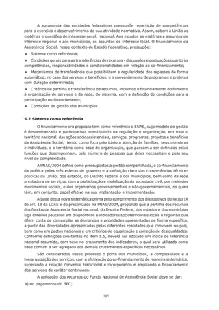 A autonomia das entidades federativas pressupõe repartição de competências
para o exercício e desenvolvimento de sua atividade normativa. Assim, cabem à União as
matérias e questões de interesse geral, nacional. Aos estados as matérias e assuntos de
interesse	regional	e	aos	municípios,	os	assuntos	de	interesse	local.	O	financiamento	da	
Assistência Social, nesse contexto de Estado Federativo, pressupõe:
	 Sistema	como	referência;
	 Condições gerais para as transferências de recursos - discussões e pactuações quanto às
competências,	responsabilidades	e	condicionalidades	em	relação	ao	co-financiamento;
	 Mecanismos de transferência que possibilitem a regularidade dos repasses de forma
automática, no caso dos serviços e benefícios, e o conveniamento de programas e projetos
com	duração	determinada;
	 Critérios	de	partilha	e	transferência	de	recursos,	incluindo	o	financiamento	do	fomento	
à	organização	de	serviços	e	da	rede,	do	sistema,	com	a	definição	de	condições	para	a	
participação	no	financiamento;
	 Condições de gestão dos municípios.


5.2 Sistema como referência

        O	financiamento	ora	proposto	tem	como	referência	o	SUAS,	cujo	modelo	de	gestão	
é descentralizado e participativo, constituindo na regulação e organização, em todo o
território	nacional,	das	ações	socioassistenciais,	serviços,	programas,	projetos	e	benefícios	
da Assistência Social, tendo como foco prioritário a atenção às famílias, seus membros
e	indivíduos,	e	o	território	como	base	de	organização,	que	passam	a	ser	definidos	pelas	
funções	que	desempenham,	pelo	número	de	pessoas	que	deles	necessitam	e	pelo	seu	
nível de complexidade.
        A	PNAS/2004	define	como	pressupostos	a	gestão	compartilhada,	o	co-financiamento	
da	política	pelas	três	esferas	de	governo	e	a	definição	clara	das	competências	técnico-
políticas da União, dos estados, do Distrito Federal e dos municípios, bem como da rede
prestadora de serviços, com a participação e mobilização da sociedade civil, por meio dos
movimentos sociais, e dos organismos governamentais e não-governamentais, os quais
têm, em conjunto, papel efetivo na sua implantação e implementação.
        A base desta nova sistemática prima pelo cumprimento dos dispositivos do inciso IX
do	art.	18	da	LOAS	e	do	preconizado	na	PNAS/2004,	propondo	que	a	partilha	dos	recursos	
dos fundos de Assistência Social nacional, do Distrito Federal, dos estados e dos municípios
siga	critérios	pautados	em	diagnósticos	e	indicadores	socioterritoriais	locais	e	regionais	que	
dêem	conta	de	contemplar	as	demandas	e	prioridades	apresentadas	de	forma	específica,	
a partir das diversidades apresentadas pelas diferentes realidades que convivem no país,
bem como em pactos nacionais e em critérios de equalização e correção de desigualdades.
Conforme	definições	constantes	no	item	5.5,	deverá	ser	adotado	um	índice	de	referência	
nacional resumido, com base no cruzamento dos indicadores, o qual será utilizado como
base	comum	a	ser	agregada	aos	demais	cruzamentos	específicos	necessários.
       São considerados nesse processo o porte dos municípios, a complexidade e a
hierarquização	dos	serviços,	com	a	efetivação	do	co-financiamento	de	maneira	sistemática,	
superando	a	relação	convenial	tradicional	e	incorporando	e	ampliando	o	financiamento	
dos serviços de caráter continuado.
       A aplicação dos recursos do Fundo Nacional de Assistência Social deve se dar:
a)	no	pagamento	do	BPC;	


                                             130
 