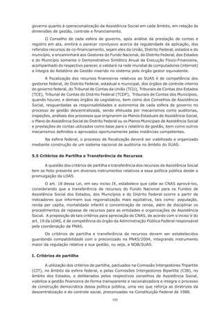 governo quanto à operacionalização da Assistência Social em cada âmbito, em relação às
dimensões	de	gestão,	controle	e	financiamento.

       O	 Conselho	 de	 cada	 esfera	 de	 governo,	 após	 análise	 da	 prestação	 de	 contas	 e	
registro em ata, emitirá o parecer conclusivo acerca da regularidade da aplicação, dos
referidos	recursos	de	co-financiamento,	sejam	eles	da	União,	Distrito	Federal,	estados	e	do	
município,	e	encaminhará	aos	Gestores	do	Fundo	Nacional,	do	Distrito	Federal,	dos	Estados	
e do Município somente o Demonstrativo Sintético Anual da Execução Físico-Financeira,
acompanhado	do	respectivo	parecer,	e	validará	na	rede	mundial	de	computadores	(internet)	
a	íntegra	do	Relatório	de	Gestão	inserido	no	sistema	pelo	órgão	gestor	equivalente.

       A	 fiscalização	 dos	 recursos	 financeiros	 relativos	 ao	 SUAS	 é	 de	 competência	 dos	
gestores	federal,	do	Distrito	Federal,	estadual	e	municipal,	dos	órgãos	de	controle	interno	
do governo federal, do Tribunal de Contas da União (TCU), Tribunais de Contas dos Estados
(TCE), Tribunal de Contas do Distrito Federal (TCDF), Tribunais de Contas dos Municípios,
quando	houver,	e	demais	órgãos	do	Legislativo,	bem	como	dos	Conselhos	de	Assistência	
Social, resguardadas as responsabilidades e autonomia de cada esfera de governo no
processo de gestão descentralizada, sendo efetuada por mecanismos como auditorias,
inspeções, análises dos processos que originarem os Planos Estaduais de Assistência Social,
o Plano de Assistência Social do Distrito Federal ou os Planos Municipais de Assistência Social
e	prestações	de	contas	utilizados	como	base	para	o	relatório	de	gestão,	bem	como	outros	
mecanismos	definidos	e	aprovados	oportunamente	pelas	instâncias	competentes.

      Na	esfera	federal,	o	processo	de	fiscalização	deverá	ser	viabilizado	e	organizado	
mediante construção de um sistema nacional de auditoria no âmbito do SUAS.

5.5 Critérios de Partilha e Transferência de Recursos

      A	questão	dos	critérios	de	partilha	e	transferência	dos	recursos	da	Assistência	Social	
tem se feito presente em diversos instrumentos relativos a essa política pública desde a
promulgação da LOAS.

        O art. 18 dessa Lei, em seu inciso IX, estabelece que cabe ao CNAS aprová-los,
considerando que a transferência de recursos do Fundo Nacional para os Fundos de
Assistência Social dos Estados, dos Municípios e do Distrito Federal ocorre a partir de
indicadores que informem sua regionalização mais eqüitativa, tais como: população,
renda per capita, mortalidade infantil e concentração de renda, além de disciplinar os
procedimentos de repasse de recursos para as entidades e organizações de Assistência
Social. A proposição de tais critérios para apreciação do CNAS, de acordo com o inciso V do
art.	19	da	LOAS,	é	de	competência	do	órgão	da	Administração	Pública	Federal	responsável	
pela coordenação da PNAS.

      Os	 critérios	 de	 partilha	 e	 transferência	 de	 recursos	 devem	 ser	 estabelecidos	
guardando compatibilidade com o preconizado na PNAS/2004, integrando instrumento
maior da regulação relativa a sua gestão, ou seja, a NOB/SUAS.


I. Critérios de partilha

        A	utilização	dos	critérios	de	partilha,	pactuados	na	Comissão	Intergestores	Tripartite	
(CIT), no âmbito da esfera federal, e pelas Comissões Intergestores Bipartite (CIB), no
âmbito	 dos	 Estados,	 e	 deliberados	 pelos	 respectivos	 conselhos	 de	 Assistência	 Social,	
viabiliza	a	gestão	financeira	de	forma	transparente	e	racionalizadora	e	integra	o	processo
de construção democrática dessa política pública, uma vez que reforça as diretrizes da
descentralização e do controle social, preconizadas na Constituição Federal de 1988.
                                              133
 