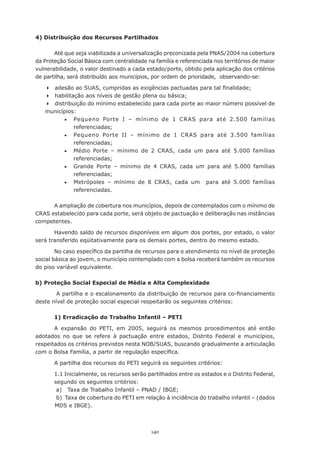 4) Distribuição dos Recursos Partilhados

       Até que seja viabilizada a universalização preconizada pela PNAS/2004 na cobertura
da	Proteção	Social	Básica	com	centralidade	na	família	e	referenciada	nos	territórios	de	maior	
vulnerabilidade, o valor destinado a cada estado/porte, obtido pela aplicação dos critérios
de	partilha,	será	distribuído	aos	municípios,	por	ordem	de	prioridade,		observando-se:

   	 adesão	ao	SUAS,	cumpridas	as	exigências	pactuadas	para	tal	finalidade;
   	 habilitação	aos	níveis	de	gestão	plena	ou	básica;
   	 distribuição do mínimo estabelecido para cada porte ao maior número possível de
   municípios:
          •	 Pequeno Porte I – mínimo de 1 CRAS para até 2.500 famílias
              referenciadas;
          •	 Pequeno Porte II – mínimo de 1 CRAS para até 3.500 famílias
              referenciadas;
          •	 Médio Porte – mínimo de 2 CRAS, cada um para até 5.000 famílias
              referenciadas;
          •	 Grande Porte – mínimo de 4 CRAS, cada um para até 5.000 famílias
              referenciadas;
          •	 Metrópoles	 –	 mínimo	 de	 8	 CRAS,	 cada	 um	 	 para	 até	 5.000	 famílias	
              referenciadas.

      A ampliação de cobertura nos municípios, depois de contemplados com o mínimo de
CRAS estabelecido para cada porte, será objeto de pactuação e deliberação nas instâncias
competentes.

       Havendo saldo de recursos disponíveis em algum dos portes, por estado, o valor
será transferido eqüitativamente para os demais portes, dentro do mesmo estado.

        No	caso	específico	da	partilha	de	recursos	para	o	atendimento	no	nível	de	proteção	
social básica ao jovem, o município contemplado com a bolsa receberá também os recursos
do piso variável equivalente.

b) Proteção Social Especial de Média e Alta Complexidade

       	A	partilha	e	o	escalonamento	da	distribuição	de	recursos	para	co-financiamento	
deste nível de proteção social especial respeitarão os seguintes critérios:

       1) Erradicação do Trabalho Infantil – PETI

       A expansão do PETI, em 2005, seguirá os mesmos procedimentos até então
adotados no que se refere à pactuação entre estados, Distrito Federal e municípios,
respeitados os critérios previstos nesta NOB/SUAS, buscando gradualmente a articulação
com	o	Bolsa	Família,	a	partir	de	regulação	específica.

       A	partilha	dos	recursos	do	PETI	seguirá	os	seguintes	critérios:

       1.1	Inicialmente,	os	recursos	serão	partilhados	entre	os	estados	e	o	Distrito	Federal,	
       segundo os seguintes critérios:
       	a)			Taxa	de	Trabalho	Infantil	–	PNAD	/	IBGE;
       	b)		Taxa	de	cobertura	do	PETI	em	relação	à	incidência	do	trabalho	infantil	–	(dados	
       MDS e IBGE).



                                             140
 