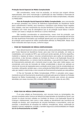 Proteção Social Especial de Média Complexidade

       São considerados, nesse nível de proteção, os serviços que exigem ofertas
especializadas,	bem	como	manutenção	e	qualificação	da	rede	instalada	e	financiada	de	
acordo com os pressupostos da proteção social especial de média complexidade, indicados
na PNAS/2004.

       Piso de Proteção Social Especial de Média Complexidade: para manutenção
de serviços prestados nos Centros de Referência Especializados de Assistência Social
para o atendimento à família, seus membros e indivíduos cujos direitos foram negados
e/ou violados, mas sem rompimento de vínculos familiares e comunitários. São serviços
instalados com maior área de abrangência que os de proteção social básica e devem
manter com esses a relação de referência e contra-referência.

       São também considerados os atendimentos, nesse nível de proteção, que
apresentem	especificidades	nas	ofertas	exigidas,	bem	como	para	a	manutenção	dos	serviços	
da	rede	atualmente	financiados	cuja	avaliação	aponte	para	sua	correspondência	ao	nível	
de	proteção	social	especial	de	média	complexidade	definido	na	PNAS/2004.	Nesse	nível	
ficam	instituídos	dois	tipos	de	piso,	conforme	segue:


	   PISO DE TRANSIÇÃO DE MÉDIA COMPLEXIDADE:

       Esse	cálculo	levará	em	conta	o	somatório	dos	valores	praticados	já	disponibilizados	
pelo Fundo Nacional de Assistência Social, para esse nível de proteção, em todas as
modalidades,	com	exceção	do	PETI,	que	continuará	sendo	operado,	de	forma	específica,	
mediante o repasse de bolsa e recursos complementares para ações de socialização e
convivência, e dos Serviços voltados ao Combate do Abuso e da Exploração Sexual de
Crianças	e	Adolescentes,	e	o	número	total	de	atendidos,	o	que	permitirá	chegar	à	média	
de	financiamento	praticado	até	o	momento	atual	no	país.	Esse	valor	médio	passa	a	ser	
considerado como piso de transição de média complexidade e deverá ser aplicado ao
volume de recursos já repassados para a proteção social nesse nível de complexidade por
município, reforçando, também aqui, o novo conteúdo da PNAS/2004 (superando a idéia do
valor	per	capita)	e	imprimindo	o	novo	conceito	de	financiamento	proposto	por	esta	política.	

       O Piso de Transição de Média Complexidade (PTMC) é calculado como segue:
montante	anual	do	financiamento	atualmente	praticado	pelo	governo	federal	na	Proteção	
Especial de Média Complexidade no país (FAPEMC) dividido pelo número de pessoas
atendidas com esses recursos (PA) e dividido pelo número de meses do ano (MA).


                           Fórmula:	PTMC	=	FAPEMC/PA
                                             MA


	   PISO FIXO DE MÉDIA COMPLEXIDADE:

       É	 um	 piso	 voltado	 ao	 financiamento,	 com	 recursos	 novos	 ou	 remanejados,	 dos	
serviços prestados pelos Centros de Referência Especializados de Assistência Social, que
incluem os atuais serviços voltados ao Combate do Abuso e da Exploração Sexual de
Crianças e Adolescentes, bem como a rede voltada ao atendimento das ocorrência de
violação de direitos, sem rompimento de vínculos familiares e comunitários, como por
exemplo, o atendimento às situações de violência, emergências, abuso, exploração do
trabalho	e	sexual,	negligência,	omissão,	e	também	seguirá	as	condicionalidades	em	relação	
5.6 O Co-financiamento no SUAS

                                            147
 
