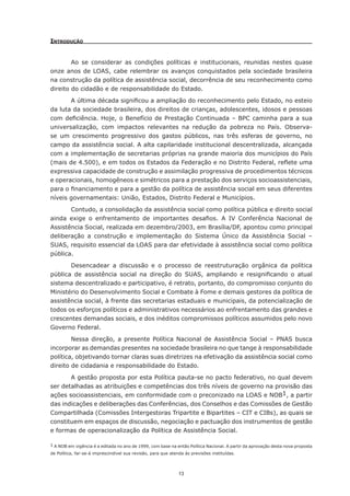 Introdução


        Ao se considerar as condições políticas e institucionais, reunidas nestes quase
onze anos de LOAS, cabe relembrar os avanços conquistados pela sociedade brasileira
na	construção	da	política	de	assistência	social,	decorrência	de	seu	reconhecimento	como	
direito do cidadão e de responsabilidade do Estado.

       A	última	década	significou	a	ampliação	do	reconhecimento	pelo	Estado,	no	esteio	
da luta da sociedade brasileira, dos direitos de crianças, adolescentes, idosos e pessoas
com	deficiência.	Hoje,	o	Benefício	de	Prestação	Continuada	–	BPC	caminha	para	a	sua	
universalização, com impactos relevantes na redução da pobreza no País. Observa-
se um crescimento progressivo dos gastos públicos, nas três esferas de governo, no
campo da assistência social. A alta capilaridade institucional descentralizada, alcançada
com	a	implementação	de	secretarias	próprias	na	grande	maioria	dos	municípios	do	País	
(mais	de	4.500),	e	em	todos	os	Estados	da	Federação	e	no	Distrito	Federal,	reflete	uma	
expressiva capacidade de construção e assimilação progressiva de procedimentos técnicos
e	operacionais,	homogêneos	e	simétricos	para	a	prestação	dos	serviços	socioassistenciais,	
para	o	financiamento	e	para	a	gestão	da	política	de	assistência	social	em	seus	diferentes	
níveis governamentais: União, Estados, Distrito Federal e Municípios.

       Contudo, a consolidação da assistência social como política pública e direito social
ainda	 exige	 o	 enfrentamento	 de	 importantes	 desafios.	 A	 IV	 Conferência	 Nacional	 de	
Assistência Social, realizada em dezembro/2003, em Brasília/DF, apontou como principal
deliberação a construção e implementação do Sistema Único da Assistência Social –
SUAS, requisito essencial da LOAS para dar efetividade à assistência social como política
pública.

       Desencadear a discussão e o processo de reestruturação orgânica da política
pública	 de	 assistência	 social	 na	 direção	 do	 SUAS,	 ampliando	 e	 resignificando	 o	 atual	
sistema descentralizado e participativo, é retrato, portanto, do compromisso conjunto do
Ministério do Desenvolvimento Social e Combate à Fome e demais gestores da política de
assistência social, à frente das secretarias estaduais e municipais, da potencialização de
todos os esforços políticos e administrativos necessários ao enfrentamento das grandes e
crescentes demandas sociais, e dos inéditos compromissos políticos assumidos pelo novo
Governo Federal.

        Nessa direção, a presente Política Nacional de Assistência Social – PNAS busca
incorporar as demandas presentes na sociedade brasileira no que tange à responsabilidade
política, objetivando tornar claras suas diretrizes na efetivação da assistência social como
direito de cidadania e responsabilidade do Estado.

       A gestão proposta por esta Política pauta-se no pacto federativo, no qual devem
ser	detalhadas	as	atribuições	e	competências	dos	três	níveis	de	governo	na	provisão	das	
ações socioassistenciais, em conformidade com o preconizado na LOAS e NOB1, a partir
das	indicações	e	deliberações	das	Conferências,	dos	Conselhos	e	das	Comissões	de	Gestão	
Compartilhada	(Comissões	Intergestoras	Tripartite	e	Bipartites	–	CIT	e	CIBs),	as	quais	se	
constituem em espaços de discussão, negociação e pactuação dos instrumentos de gestão
e formas de operacionalização da Política de Assistência Social.

1 A NOB em vigência é a editada no ano de 1999, com base na então Política Nacional. A partir da aprovação desta nova proposta

de Política, far-se-á imprescindível sua revisão, para que atenda às previsões instituídas.



                                                               13
 