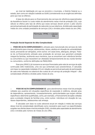 ao	 nível	 de	 habilitação	 em	 que	 se	 encontre	 o	 município,	o	 Distrito	 Federal	 ou	 o	
estado,	bem	como	em	relação	à	adesão	ao	SUAS	(considerando-se	as	exigências	definidas	
para que isso se efetive).

       A	base	de	cálculo	para	co-financiamento	dos	serviços	de	referência	especializados	
da Assistência Social é o custo médio do atendimento nesse nível de proteção (CS), cujo
cálculo se efetiva pelo tipo de oferta que esses serviços devem prover e pelo volume
percentual pactuado de participação de cada ente na sua cobertura, dividido pela capacidade
média de uma unidade prestadora de serviços (CA) e dividido pelos meses do ano (MA).


                                Fórmula:	PFMC	=	CS/CA
                                                 MA


Proteção Social Especial de Alta Complexidade

	  PISO DE ALTA COMPLEXIDADE I: utilizado para manutenção dos serviços da rede
de	acolhimento	para	crianças,	adolescentes,	idosos,	adultos	em	situação	de	vulnerabilidade	
social, precisando ser abrigados, entre outros: em casas lares, albergues, abrigos. Trata-
se	 de	 co-financiamento	 utilizado	 para	 prestação	 de	 serviços	 que	 garantam	 proteção	
integral	às	famílias,	acolhendo	seus	membros,	que	se	encontram	sem	referência	familiar	
ou comunitária ou que necessitem ser afastados temporariamente de seu núcleo familiar
ou	comunitário,	conforme	definições	da	PNAS/2004.	

       Esse	piso	(PEAC1)	já	incorpora	os	serviços	financiados	pela	rede	de	serviços	de	ação	
continuada (SAC tradicional), uma vez que contempla suas características. É calculado
com base na capacidade instalada (CI) em relação ao percentual pactuado de participação
de cada ente federado na cobertura dos custos de um serviço de proteção integral – alta
complexidade (PCSACx) dividido pelos meses do ano.



                              Fórmula:	PAC1	=	PCSAx/CI
                                                 MA


	      PISO DE ALTA COMPLEXIDADE II: para atendimentos nesse nível de proteção
voltados	 aos	 usuários	 em	 situações	 específicas	 de	 exposição	 à	 violência,	 elevado	 grau	
de dependência, apresentando, conseqüentemente, particularidades que exijam ofertas
específicas	e	altamente	qualificadas,	como,	por	exemplo,	o	financiamento	de	ações	voltadas	
para a proteção integral de famílias e/ou, entre outras: indivíduos em situação de rua,
idosos dependentes, adolescentes sob ameaça.

       É calculado com base no custo adicional anual em relação à média dos serviços
desse	nível	de	complexidade	identificado	como	necessário	para	suprir	as	especificidades	
exigidas nas ofertas desse nível de proteção (CAS), dividido pela capacidade de atendimento
(CA) e dividido pelo número de meses do ano (MA).



                              Fórmula:	PAC2	=	CAS/CA
                                                MA



                                               148
 