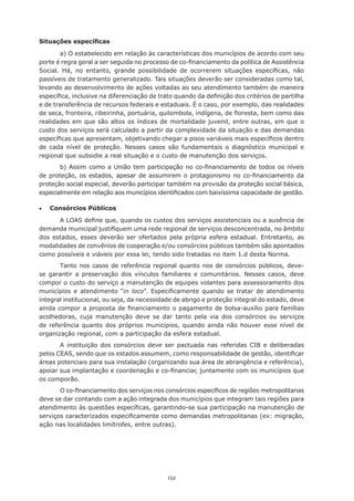 Situações específicas

        a) O estabelecido em relação às características dos municípios de acordo com seu
porte	é	regra	geral	a	ser	seguida	no	processo	de	co-financiamento	da	política	de	Assistência	
Social.	 Há,	 no	 entanto,	 grande	 possibilidade	 de	 ocorrerem	 situações	 específicas,	 não	
passíveis de tratamento generalizado. Tais situações deverão ser consideradas como tal,
levando ao desenvolvimento de ações voltadas ao seu atendimento também de maneira
específica,	inclusive	na	diferenciação	de	trato	quando	da	definição	dos	critérios	de	partilha	
e de transferência de recursos federais e estaduais. É o caso, por exemplo, das realidades
de	seca,	fronteira,	ribeirinha,	portuária,	quilombola,	indígena,	de	floresta,	bem	como	das	
realidades em que são altos os índices de mortalidade juvenil, entre outras, em que o
custo dos serviços será calculado a partir da complexidade da situação e das demandas
específicas	que	apresentam,	objetivando	chegar	a	pisos	variáveis	mais	específicos	dentro	
de	 cada	 nível	 de	 proteção.	 Nesses	 casos	 são	 fundamentais	 o	 diagnóstico	 municipal	 e	
regional que subsidie a real situação e o custo de manutenção dos serviços.
        b)	 Assim	 como	 a	 União	 tem	 participação	 no	 co-financiamento	 de	 todos	 os	 níveis	
de	 proteção,	 os	 estados,	 apesar	 de	 assumirem	 o	 protagonismo	 no	 co-financiamento	 da	
proteção social especial, deverão participar também na provisão da proteção social básica,
especialmente	em	relação	aos	municípios	identificados	com	baixíssima	capacidade	de	gestão.

•	   Consórcios Públicos

       A	LOAS	define	que,	quando	os	custos	dos	serviços	assistenciais	ou	a	ausência	de	
demanda	municipal	justifiquem	uma	rede	regional	de	serviços	desconcentrada,	no	âmbito	
dos	 estados,	 esses	 deverão	 ser	 ofertados	 pela	 própria	 esfera	 estadual.	 Entretanto,	 as	
modalidades	de	convênios	de	cooperação	e/ou	consórcios	públicos	também	são	apontados	
como possíveis e viáveis por essa lei, tendo sido tratadas no item 1.d desta Norma.
        Tanto	 nos	 casos	 de	 referência	 regional	 quanto	 nos	 de	 consórcios	 públicos,	 deve-
se garantir a preservação dos vínculos familiares e comunitários. Nesses casos, deve
compor o custo do serviço a manutenção de equipes volantes para assessoramento dos
municípios e atendimento “in loco”.	 Especificamente	 quando	 se	 tratar	 de	 atendimento	
integral institucional, ou seja, da necessidade de abrigo e proteção integral do estado, deve
ainda	compor	a	proposta	de	financiamento	o	pagamento	de	bolsa-auxílio	para	famílias	
acolhedoras,	 cuja	 manutenção	 deve	 se	 dar	 tanto	 pela	 via	 dos	 consórcios	 ou	 serviços	
de	 referência	 quanto	 dos	 próprios	 municípios,	 quando	 ainda	 não	 houver	 esse	 nível	 de	
organização regional, com a participação da esfera estadual.
       A	 instituição	 dos	 consórcios	 deve	 ser	 pactuada	 nas	 referidas	 CIB	 e	 deliberadas	
pelos	CEAS,	sendo	que	os	estados	assumem,	como	responsabilidade	de	gestão,	identificar	
áreas potenciais para sua instalação (organizando sua área de abrangência e referência),
apoiar	sua	implantação	e	coordenação	e	co-financiar,	juntamente	com	os	municípios	que	
os comporão.
       O	co-financiamento	dos	serviços	nos	consórcios	específicos	de	regiões	metropolitanas	
deve se dar contando com a ação integrada dos municípios que integram tais regiões para
atendimento	às	questões	específicas,	garantindo-se	sua	participação	na	manutenção	de	
serviços	caracterizados	especificamente	como	demandas	metropolitanas	(ex:	migração,	
ação nas localidades limítrofes, entre outras).




                                               152
 