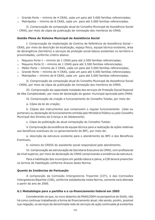 	   Grande	Porte	–	mínimo	de	4	CRAS,	cada	um	para	até	5.000	famílias	referenciadas;
	   Metrópoles	–	mínimo	de	8	CRAS,	cada	um		para	até	5.000	famílias	referenciadas.

      II.	Comprovação	da	composição	atual	do	Conselho	Municipal	de	Assistência	Social	
-	CMAS,	por	meio	de	cópia	da	publicação	de	nomeação	dos	membros	do	CMAS.	

Gestão Plena do Sistema Municipal de Assistência Social

      I. Comprovação da implantação de Centros de Referência de Assistência Social –
CRAS, por meio da descrição da localização, espaço físico, equipe técnica existente, área
de	abrangência	(território)	e	serviços	de	proteção	social	básica	existentes	no	território	e	
proximidades, conforme critério abaixo:

	   Pequeno	Porte	I	–	mínimo	de	1	CRAS	para	até	2.500	famílias	referenciadas;
	   Pequeno	Porte	II	–	mínimo	de	1	CRAS	para	até	3.500	famílias	referenciadas;
	   Médio	Porte	–	mínimo	de	2	CRAS,	cada	um	para	até	5.000	famílias	referenciadas;
	   Grande	Porte	–	mínimo	de	4	CRAS,	cada	um	para	até	5.000	famílias	referenciadas;
	   Metrópoles	–	mínimo	de	8	CRAS,	cada	um		para	até	5.000	famílias	referenciadas.

      II.	Comprovação	da	composição	atual	do	Conselho	Municipal	de	Assistência	Social	
-	CMAS,	por	meio	de	cópia	da	publicação	de	nomeação	dos	membros	do	CMAS.
       III. Comprovação da capacidade instalada dos serviços de Proteção Social Especial
de Alta Complexidade, por meio de declaração do gestor municipal aprovada pelo CMAS.
        IV.	Comprovação	da	criação	e	funcionamento	do	Conselho	Tutelar,	por	meio	de:	
        a.	Cópia	da	lei	de	criação;
       b.	 Cópias	 dos	 instrumentos	 que	 comprovem	 o	 regular	 funcionamento	 	 (atas	 ou	
portarias)	ou	declaração	de	funcionamento	emitida	pelo	Ministério	Público	ou	pelo	Conselho	
Municipal	dos	Direitos	da	Criança	e	do	Adolescente;
        c.	Cópia	da	publicação	da	atual	composição	do	Conselho	Tutelar.
      V. Comprovação da existência de equipe técnica para a realização de ações relativas
aos benefícios eventuais do co-gerenciamento do BPC, por meio de:
      a. descrição da estrutura existente para o atendimento do BPC e dos Benefícios
Eventuais;	
        b. número do CRESS do assistente social responsável pelo atendimento.
       VI.	Comprovação	da	estruturação	da	Secretaria	Executiva	do	CMAS,	com	profissional	
de nível superior, por meio de declaração do CMAS comprovando a existência da estrutura.
       Para	a	habilitação	dos	municípios	em	gestão	básica	e	plena,	a	CIB	deverá	preencher	
os	termos	de	habilitação	conforme	Anexos	desta	Norma.

Quanto às Instâncias de Pactuação

        A composição da Comissão Intergestores Tripartite (CIT), e das Comissões
Intergestores Bipartite (CIB), conforme estabelecida nesta Norma, somente será alterada
a partir do ano de 2006.

6.1 Metodologia para a partilha e o co-financiamento federal em 2005

      Considerando-se	que,	no	novo	desenho	da	PNAS/2004	na	perspectiva	do	SUAS,	não	
há	como	continuar	trabalhando	a	forma	de	financiamento	atual,	não	sendo,	porém,	possível	
sua negação, os serviços da denominada rede de serviços de ação continuada já existentes

                                            154
 