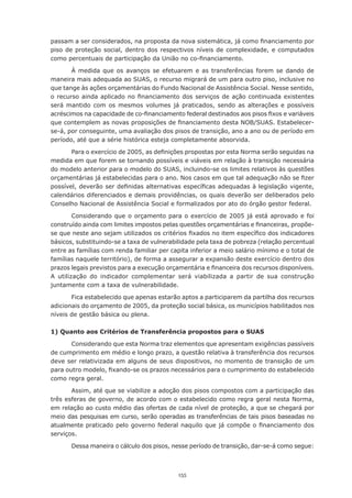 passam	a	ser	considerados,	na	proposta	da	nova	sistemática,	já	como	financiamento	por	
piso de proteção social, dentro dos respectivos níveis de complexidade, e computados
como	percentuais	de	participação	da	União	no	co-financiamento.

        À medida que os avanços se efetuarem e as transferências forem se dando de
maneira mais adequada ao SUAS, o recurso migrará de um para outro piso, inclusive no
que tange às ações orçamentárias do Fundo Nacional de Assistência Social. Nesse sentido,
o	 recurso	 ainda	 aplicado	 no	 financiamento	 dos	 serviços	 de	 ação	 continuada	 existentes	
será mantido com os mesmos volumes já praticados, sendo as alterações e possíveis
acréscimos	na	capacidade	de	co-financiamento	federal	destinados	aos	pisos	fixos	e	variáveis	
que	contemplem	as	novas	proposições	de	financiamento	desta	NOB/SUAS.	Estabelecer-
se-á, por conseguinte, uma avaliação dos pisos de transição, ano a ano ou de período em
período,	até	que	a	série	histórica	esteja	completamente	absorvida.

       Para	o	exercício	de	2005,	as	definições	propostas	por	esta	Norma	serão	seguidas	na	
medida em que forem se tornando possíveis e viáveis em relação à transição necessária
do modelo anterior para o modelo do SUAS, incluindo-se os limites relativos às questões
orçamentárias	já	estabelecidas	para	o	ano.	Nos	casos	em	que	tal	adequação	não	se	fizer	
possível,	deverão	ser	definidas	alternativas	específicas	adequadas	à	legislação	vigente,	
calendários diferenciados e demais providências, os quais deverão ser deliberados pelo
Conselho	Nacional	de	Assistência	Social	e	formalizados	por	ato	do	órgão	gestor	federal.

        Considerando que o orçamento para o exercício de 2005 já está aprovado e foi
construído	ainda	com	limites	impostos	pelas	questões	orçamentárias	e	financeiras,	propõe-
se	que	neste	ano	sejam	utilizados	os	critérios	fixados	no	item	específico	dos	indicadores	
básicos, substituindo-se a taxa de vulnerabilidade pela taxa de pobreza (relação percentual
entre as famílias com renda familiar per capita inferior a meio salário mínimo e o total de
famílias	naquele	território),	de	forma	a	assegurar	a	expansão	deste	exercício	dentro	dos	
prazos	legais	previstos	para	a	execução	orçamentária	e	financeira	dos	recursos	disponíveis.	
A utilização do indicador complementar será viabilizada a partir de sua construção
juntamente com a taxa de vulnerabilidade.

       Fica	estabelecido	que	apenas	estarão	aptos	a	participarem	da	partilha	dos	recursos	
adicionais	do	orçamento	de	2005,	da	proteção	social	básica,	os	municípios	habilitados	nos	
níveis de gestão básica ou plena.

1) Quanto aos Critérios de Transferência propostos para o SUAS

       Considerando que esta Norma traz elementos que apresentam exigências passíveis
de cumprimento em médio e longo prazo, a questão relativa à transferência dos recursos
deve ser relativizada em alguns de seus dispositivos, no momento de transição de um
para	outro	modelo,	fixando-se	os	prazos	necessários	para	o	cumprimento	do	estabelecido	
como regra geral.

       Assim, até que se viabilize a adoção dos pisos compostos com a participação das
três esferas de governo, de acordo com o estabelecido como regra geral nesta Norma,
em	relação	ao	custo	médio	das	ofertas	de	cada	nível	de	proteção,	a	que	se	chegará	por	
meio das pesquisas em curso, serão operadas as transferências de tais pisos baseadas no
atualmente	praticado	pelo	governo	federal	naquilo	que	já	compõe	o	financiamento	dos	
serviços.

       Dessa maneira o cálculo dos pisos, nesse período de transição, dar-se-á como segue:



                                              155
 