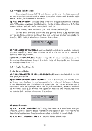 1.1 Proteção Social Básica:

        O valor disponibilizado pelo FNAS equivalente ao atendimento à família corresponderá
ao	 piso	 básico	 fixo,	 representando	 o	 quanto	 o	 município	 receberá	 pela	 proteção	 social	
básica à família, seus membros e indivíduos.

a) PISO BÁSICO FIXO - calculado tendo como base o repasse atualmente praticado
pelo FNAS para os serviços de atenção integral à família, dividido pelo número de famílias
referenciadas	no	território,	conforme	o	porte	do	município.

       Nesse período, o Piso Básico Fixo (PBF) será calculado como segue:

        Repasse anual praticado atualmente pelo governo federal (CS), referente aos
serviços de atenção integral à família, dividido pelo número de famílias referenciadas no
território	(FR)	e	dividido	pelo	número	de	meses	do	ano	(MA).

                              Fórmula:	PBF	=	CS/FR
                                              MA


b) PISO BÁSICO DE TRANSIÇÃO: as propostas de transição serão reguladas mediante
portarias	 específicas,	 tendo	 como	 ponto	 de	 partida	 o	 processo	 em	 curso	 referente	 à	
transição da educação infantil.

c) PISO BÁSICO VARIÁVEL: o Piso terá como parâmetro os valores relativos ao Agente
Jovem, nas ações relativas à Bolsa do Orientador Social e à Capacitação, e os destinados
ao processo de revisão do BPC.

1.2 Proteção Social Especial

Média Complexidade:

a) PISO DE TRANSIÇÃO DE MÉDIA COMPLEXIDADE: a regra estabelecida já permite
sua aplicação imediata.

b) PISO FIXO DE MÉDIA COMPLEXIDADE: no período de transição, será utilizado, como
parâmetro e base de cálculo dos serviços especializados de referência da Assistência Social,
o	valor	já	repassado	para	co-financiamento	dos	centros	e	serviços	de	referência	para	o	
combate ao abuso e à exploração sexual de crianças e adolescentes, pelo Fundo Nacional
de Assistência Social (CS), dividido pela capacidade média de uma unidade prestadora
de serviços (CA) e dividido pelos meses do ano (MA).


                              Fórmula:	PFMC	=	CS/CA
                                               MA


Alta Complexidade:

a) PISO DE ALTA COMPLEXIDADE I: a regra estabelecida já permite sua aplicação
imediata, utilizando-se como base o valor atualmente repassado pelo Fundo Nacional de
Assistência	Social	para	co-financiamento	das	ações	neste	nível	de	complexidade.

b) PISO DE ALTA COMPLEXIDADE II: não aplicável no ano de 2005.




                                               156
 