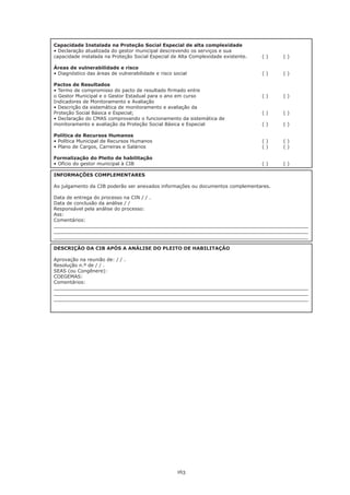 Capacidade Instalada na Proteção Social Especial de alta complexidade
•	Declaração	atualizada	do	gestor	municipal	descrevendo	os	serviços	e	sua
capacidade instalada na Proteção Social Especial de Alta Complexidade existente.   ()     ()

Áreas de vulnerabilidade e risco
•	Diagnóstico	das	áreas	de	vulnerabilidade	e	risco	social		   	     	        	     (	)	   (	)

Pactos de Resultados
•	Termo	de	compromisso	do	pacto	de	resultado	firmado	entre
o Gestor Municipal e o Gestor Estadual para o ano em curso                         ()     ()
Indicadores de Monitoramento e Avaliação
•	Descrição	da	sistemática	de	monitoramento	e	avaliação	da	
Proteção	Social	Básica	e	Especial;		      	        	       	    	            	     (	)	   (	)
•	Declaração	do	CMAS	comprovando	o	funcionamento	da	sistemática	de	
monitoramento e avaliação da Proteção Social Básica e Especial                     ()     ()

Política de Recursos Humanos
•	Política	Municipal	de	Recursos	Humanos		 	         	        	     	        	     (	)	   (	)
•	Plano	de	Cargos,	Carreiras	e	Salários		  	         	        	     	        	     (	)	   (	)

Formalização do Pleito de habilitação
•	Ofício	do	gestor	municipal	à	CIB		  	              	        	     	        	     (	)	   (	)

INFORMAÇÕES COMPLEMENTARES

Ao julgamento da CIB poderão ser anexados informações ou documentos complementares.

Data de entrega do processo na CIN / / .
Data de conclusão da análise / /
Responsável pela análise do processo:
Ass:
Comentários:
_____________________________________________________________________________________
_____________________________________________________________________________________
_____________________________________________________________________________________

DESCRIÇÃO DA CIB APÓS A ANÁLISE DO PLEITO DE HABILITAÇÃO

Aprovação na reunião de: / / .
Resolução n.º de / / .
SEAS (ou Congênere):
COEGEMAS:
Comentários:
_____________________________________________________________________________________
_____________________________________________________________________________________
_____________________________________________________________________________________




                                                     163
 
