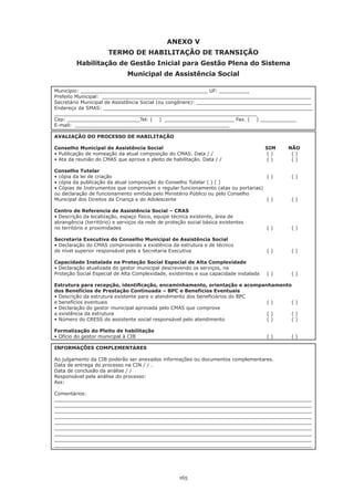 ANEXO V
                       TERMO DE HABILITAÇÃO DE TRANSIÇÃO
         Habilitação de Gestão Inicial para Gestão Plena do Sistema
                               Municipal de Assistência Social

Município: __________________________________________ UF: __________
Prefeito Municipal: _____________________________________________________________________
Secretário Municipal de Assistência Social (ou congênere): ______________________________________
Endereço da SMAS: _____________________________________________________________________
___________________________________________________________________
Cep: ________________________Tel: ( ) _______________________ Fax. ( ) ____________
E-mail: ___________________________________________________

AVALIAÇÃO DO PROCESSO DE HABILITAÇÃO

Conselho Municipal de Assistência Social                                               SIM      NÃO
•	Publicação	de	nomeação	da	atual	composição	do	CMAS.	Data	/	/		 	               	     	(	)	   			(	)
•	Ata	da	reunião	do	CMAS	que	aprova	o	pleito	de	habilitação.	Data	/	/		          	     	(	)	   			(	)

Conselho Tutelar
•	cópia	da	lei	de	criação			      	        	       	        	         	      	     	(	)	       			(	)
•	cópia	da	publicação	da	atual	composição	do	Conselho	Tutelar	(	)	(	)
•	Cópias	de	Instrumentos	que	comprovem	o	regular	funcionamento	(atas	ou	portarias)
ou	declaração	de	funcionamento	emitida	pelo	Ministério	Público	ou	pelo	Conselho	
Municipal dos Direitos da Criança e do Adolescente                                  ()           ()

Centro de Referencia de Assistência Social – CRAS
•	Descrição	da	localização,	espaço	físico,	equipe	técnica	existente,	área	de
abrangência	(território)	e	serviços	da	rede	de	proteção	social	básica	existentes
no	território	e	proximidades		     	         	       	         	        	        	     	(	)	   			(	)

Secretaria Executiva do Conselho Municipal de Assistência Social
•	Declaração	do	CMAS	comprovando	a	existência	da	estrutura	e	de	técnico
de nível superior responsável pela a Secretaria Executiva                              ()        ()

Capacidade Instalada na Proteção Social Especial de Alta Complexidade
•	Declaração	atualizada	do	gestor	municipal	descrevendo	os	serviços,	na	
Proteção Social Especial de Alta Complexidade, existentes e sua capacidade instalada   ()        ()

Estrutura para recepção, identificação, encaminhamento, orientação e acompanhamento
dos Benefícios de Prestação Continuada – BPC e Benefícios Eventuais
•	Descrição	da	estrutura	existente	para	o	atendimento	dos	beneficiários	do	BPC
e benefícios eventuais                                                           ()      ()
•	Declaração	do	gestor	municipal	aprovada	pelo	CMAS	que	comprove
a existência da estrutura                                                        ()      ()
•	Número	do	CRESS	do	assistente	social	responsável	pelo	atendimento	          	 	(	)	 			(	)

Formalização do Pleito de habilitação
•	Ofício	do	gestor	municipal	à	CIB		  	              	        	         	        	     	(	)	   			(	)

INFORMAÇÕES COMPLEMENTARES

Ao julgamento da CIB poderão ser anexados informações ou documentos complementares.
Data de entrega do processo na CIN / / .
Data de conclusão da análise / /
Responsável pela análise do processo:
Ass:

Comentários:
_____________________________________________________________________________________
_____________________________________________________________________________________
_____________________________________________________________________________________
_____________________________________________________________________________________
_____________________________________________________________________________________
_____________________________________________________________________________________
_____________________________________________________________________________________
_____________________________________________________________________________________
_____________________________________________________________________________________




                                                     165
 