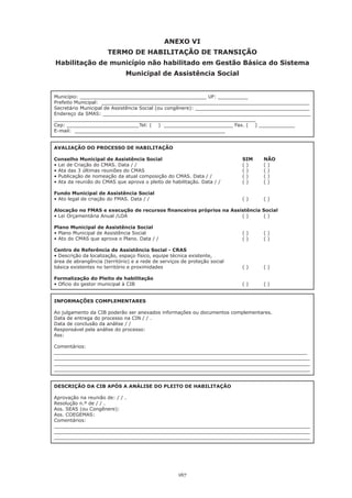 ANEXO VI
                      TERMO DE HABILITAÇÃO DE TRANSIÇÃO
Habilitação de município não habilitado em Gestão Básica do Sistema
                              Municipal de Assistência Social


Município: __________________________________________ UF: __________
Prefeito Municipal: _____________________________________________________________________
Secretário Municipal de Assistência Social (ou congênere): ______________________________________
Endereço da SMAS: _____________________________________________________________________
___________________________________________________________________
Cep: ________________________Tel: ( ) _______________________ Fax. ( ) ____________
E-mail: __________________________________________________


AVALIAÇÃO DO PROCESSO DE HABILITAÇÃO

Conselho Municipal de Assistência Social                                   SIM     NÃO
•	Lei	de	Criação	do	CMAS.	Data	/	/		     	        	         	        	     (	)		   (	)
•	Ata	das	3	últimas	reuniões	do	CMAS		   	        	         	        	     (	)	    (	)
•	Publicação	de	nomeação	da	atual	composição	do	CMAS.	Data	/	/		 	         (	)	    (	)
•	Ata	da	reunião	do	CMAS	que	aprova	o	pleito	de	habilitação.	Data	/	/		    (	)	    (	)

Fundo Municipal de Assistência Social
•	Ato	legal	de	criação	do	FMAS.	Data	/	/		 	        	        	        	    (	)	    (	)

Alocação no FMAS e execução de recursos financeiros próprios na Assistência Social
•	Lei	Orçamentária	Anual	/LOA		 	   	       	       	       	       (	)	    (	)

Plano Municipal de Assistência Social
•	Plano	Municipal	de	Assistência	Social		 	         	        	        	    (	)	    (	)
•	Ato	do	CMAS	que	aprova	o	Plano.	Data	/	/		        	        	        	    (	)	    (	)

Centro de Referência de Assistência Social - CRAS
•	Descrição	da	localização,	espaço	físico,	equipe	técnica	existente,	
área	de	abrangência	(território)	e	a	rede	de	serviços	de	proteção	social
básica	existentes	no	território	e	proximidades		     	         	      	    (	)	    (	)

Formalização do Pleito de habilitação
•	Ofício	do	gestor	municipal	à	CIB		  	             	        	        	    (	)	    (	)


INFORMAÇÕES COMPLEMENTARES

Ao julgamento da CIB poderão ser anexados informações ou documentos complementares.
Data de entrega do processo na CIN / / .
Data de conclusão da análise / /
Responsável pela análise do processo:
Ass:

Comentários:
____________________________________________________________________________________
_____________________________________________________________________________________
_____________________________________________________________________________________
_____________________________________________________________________________________


DESCRIÇÃO DA CIB APÓS A ANÁLISE DO PLEITO DE HABILITAÇÃO

Aprovação na reunião de: / / .
Resolução n.º de / / .
Ass. SEAS (ou Congênere):
Ass. COEGEMAS:
Comentários:
_____________________________________________________________________________________
_____________________________________________________________________________________
_____________________________________________________________________________________




                                                    167
 