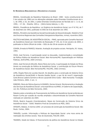 8. reFerêncIAs bIblIoGráFIcAs   e   documentAIs   utIlIzAdAs




BRASIL. Constituição da República Federativa do Brasil: 1988 - texto constitucional de
5 de outubro de 1988 com as alterações adotadas pelas Emendas Constitucionais de n.
1, de 1992, a 32, de 2001, e pelas Emendas Constitucionais de Revisão de n. 1 a 6, de
1994, - 17. Ed. - Brasília: 405 p. - (Série textos básicos, n. 25).

BRASIL, Presidência da República. Lei Orgânica da Assistência Social, Lei nº 8.742, de 7
de dezembro de 1993, publicada no DOU de 8 de dezembro de 1993.

BRASIL,	Ministério	da	Assistência	Social/Coordenação	de	Descentralização:	Relatório	Final	
dos Encontros Regionais das Comissões Intergestores Bipartites, mimeo, novembro 2003.

POLÍTICA	NACIONAL	DE	ASSISTÊNCIA	SOCIAL	–	PNAS,	aprovada	pelo	Conselho	Nacional	
de Assistência Social por intermédio da Resolução nº 145, de 15 de outubro de 2004, e
publicada	no	Diário	Oficial	da	União	–	DOU	do	dia	28	de	outubro	de	2004.

COHEN, Ernesto & FRANCO, Rolando. Avaliação de projetos sociais.	Petrópolis,	RJ:	Vozes,	
1993.

CRUS, José Ferreira. A participação social na discussão, implementação e consolidação
da Política Pública de Assistência Social. Belo Horizonte/MG. Especialização em Políticas
Públicas, DCP/UFMG, 2004 (mimeo).

CRUS,	José	Ferreira	&	SELLOS,	Elaine	Maria	da	Cunha.	A	participação	do	Estado	de	Minas	
Gerais	na	construção	da	Política	de	Assistência	Social:	a	contribuição	do	Fórum	Mineiro	
de Assistência Social. Belo Horizonte/MG. PUC/MG, 2002 (mimeo).

LIMA,	Ângela	Maria	de	Lourdes	Dayrell.	Os	desafios	para	a	construção	do	Sistema	Único	
da Assistência Social/SUAS in Revista	 Gestão	 Social:	 o	 que	 há	 de	 novo?/	 organização	
Carla Bronzo Ladeira Carneiro e Bruno Lazzarotti Diniz Costa – Belo Horizonte: Fundação
João	Pinheiro,	2004.	2	vol.:	il.

RIBEIRO, Maria de Fátima Queiroz & SOARES, Denise Amaral. Monitoramento e Avaliação
dos Serviços da Assistência Social: uma experiência na SMAS. In Caderno de Capacitação,
vol. 04, Prefeitura de Belo Horizonte, 2004.

Palestra sobre a temática do Financiamento da Política de Assistência Social proferida por
Rosani	Cunha	por	ocasião	da	reunião	ampliada	e	descentralizada	do	Conselho	Nacional	
realizada em setembro de 2004.

PAIVA, Beatriz Augusto (Coordenadora). Bases de Construção do Sistema Único da
Assistência	Social	–	SUAS.	Relatório	Final	de	Consultoria	ao	MDS,	2003.

SPOSATI, Aldaíza. A menina LOAS: um processo de construção da Assistência Social. São
Paulo: Cortez, 2004.

TAPAJÓS, Luziele. Informação e Políticas de Seguridade Social: uma nova arena de
realização dos direitos sociais. Tese de doutorado, PUC/SP, 2004.

TAVARES,	Gisele	de	Cássia.	O	financiamento	da	política	de	Assistência	Social	no	Estado	


                                              171
 
