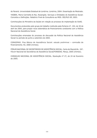 do Paraná. Universidade Estadual de Londrina. Londrina, 2004. Dissertação de Mestrado.

YASBEK, Maria Carmelita & Paz, Rosangela. Serviços e Entidades de Assistência Social:
Conceitos	e	Definições.	Relatório	Final	de	Consultoria	ao	MDS.	IEE/PUC-SP,	2003.

Contribuições do Ministério da Saúde em relação ao processo de implantação do SUAS.

Documentos	produzidos	pelo	grupo	de	trabalho	instituído	pela	Portaria	nº.	102,	de	30	de	
abril	de	2004,	para	propor	nova	sistemática	de	financiamento	condizente	com	a	Política	
Nacional de Assistência Social.

Contribuições emanadas do processo de discussão da Política Nacional de Assistência
Social	no	período	de	junho	a	setembro	de	2004.

CONGEMAS. Piso Básico de Assistência Social: estudo preliminar – comissão de
financiamento.	RJ,	2000	(mimeo).	

FÓRUM	NACIONAL	DE	SECRETÁRIOS	DE	ASSISTÊNCIA	SOCIAL.	Carta	de	Maceió/AL.	34º.	
Fórum	Nacional	de	Secretários	de	Assistência	Social/FONSEAS.	Março,	2005	(mimeo).

CONSELHO NACIONAL DE ASSISTÊNCIA SOCIAL. Resolução nº 27, de 24 de fevereiro
de 2005.




                                          172
 
