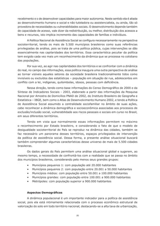 recebimento e o de desenvolver capacidades para maior autonomia. Neste sentido ela é aliada
ao	desenvolvimento	humano	e	social	e	não	tuteladora	ou	assistencialista,	ou	ainda,	tão	só	
provedora de necessidades ou vulnerabilidades sociais. O desenvolvimento depende também
de	capacidade	de	acesso,	vale	dizer	da	redistribuição,	ou	melhor,	distribuição	dos	acessos	a	
bens e recursos, isto implica incremento das capacidades de famílias e indivíduos.

        A	Política	Nacional	de	Assistência	Social	se	configura	necessariamente	na	perspectiva	
socioterritorial, tendo os mais de 5.500 municípios brasileiros como suas referências
privilegiadas de análise, pois se trata de uma política pública, cujas intervenções se dão
essencialmente	nas	capilaridades	dos	territórios.	Essa	característica	peculiar	da	política	
tem	exigido	cada	vez	mais	um	reconhecimento	da	dinâmica	que	se	processa	no	cotidiano	
das populações.

        Por	sua	vez,	ao	agir	nas	capilaridades	dos	territórios	e	se	confrontar	com	a	dinâmica	
do real, no campo das informações, essa política inaugura uma outra perspectiva de análise
ao tornar visíveis aqueles setores da sociedade brasileira tradicionalmente tidos como
invisíveis ou excluídos das estatísticas – população em situação de rua, adolescentes em
conflito	com	a	lei,	indígenas,	quilombolas,	idosos,	pessoas	com	deficiência.

       Nessa	direção,	tendo	como	base	informações	do	Censo	Demográfico	de	2000	e	da	
Síntese de Indicadores Sociais - 2003, elaborado a partir das informações da Pesquisa
Nacional	por	Amostra	de	Domicílios	PNAD	de	2002,	do	Instituto	Brasileiro	de	Geografia	e	
Estatística – IBGE, bem como o Atlas de Desenvolvimento Humano 2002, e tendo a Política
de Assistência Social assumido a centralidade sociofamiliar no âmbito de suas ações,
cabe	reconhecer	a	dinâmica	demográfica	e	socioeconômica	associadas	aos	processos	de	
exclusão/inclusão social, vulnerabilidade aos riscos pessoais e sociais em curso no Brasil,
em	seus	diferentes	territórios.

        Tendo em vista que normalmente essas informações permitem no máximo
o	 reconhecimento	 por	 Estado	 brasileiro,	 e	 considerando	 o	 fato	 de	 que	 o	 modelo	 de	
desigualdade socioterritorial do País se reproduz na dinâmica das cidades, também se
faz	 necessário	 um	 panorama	 desses	 territórios,	 espaços	 privilegiados	 de	 intervenção	
da política de assistência social. Dessa forma, a presente análise situacional buscará
também compreender algumas características desse universo de mais de 5.500 cidades
brasileiras.

      Os dados gerais do País permitem uma análise situacional global e sugerem, ao
mesmo tempo, a necessidade de confrontá-los com a realidade que se passa no âmbito
dos municípios brasileiros, considerando pelo menos seus grandes grupos:

       •	   Municípios	pequenos	1:	com	população	até	20.000	habitantes
       •	   Municípios	pequenos	2:	com	população	entre	20.001	a	50.000	habitantes
       •	   Municípios	médios:	com	população	entre	50.001	a	100.000	habitantes
       •	   Municípios	grandes:	com	população	entre	100.001	a	900.000	habitantes
       •	   Metrópoles:	com	população	superior	a	900.000	habitantes



       Aspectos Demográficos

        A dinâmica populacional é um importante indicador para a política de assistência
social, pois ela está intimamente relacionada com o processo econômico estrutural de
valorização	do	solo	em	todo	território	nacional,	destacando-se	a	alta	taxa	de	urbanização,	


                                             16
 