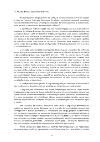 2. polítIcA públIcA   de   AssIstêncIA socIAl


       De acordo com o artigo primeiro da LOAS, “a assistência social, direito do cidadão
e dever do Estado, é Política de Seguridade Social não contributiva, que provê os mínimos
sociais, realizada através de um conjunto integrado de iniciativa pública e da sociedade,
para garantir o atendimento às necessidades básicas”.

        A Constituição Federal de 1988 traz uma nova concepção para a Assistência Social
brasileira. Incluída no âmbito da Seguridade Social e regulamentada pela Lei Orgânica da
Assistência Social – LOAS em dezembro de 1993, como política social pública, a assistência
social inicia seu trânsito para um campo novo: o campo dos direitos, da universalização
dos acessos e da responsabilidade estatal. A LOAS cria uma nova matriz para a política
de assistência social, inserindo-a no sistema do bem-estar social brasileiro concebido
como	campo	do	Seguridade	Social,	configurando	o	triângulo	juntamente	com	a	saúde	e	
a previdência social.

       A inserção na Seguridade Social aponta, também, para seu caráter de política de
Proteção Social articulada a outras políticas do campo social, voltadas à garantia de direitos
e de condições dignas de vida. Segundo Di Giovanni (1998:10), entende-se por Proteção
Social as formas “institucionalizadas que as sociedades constituem para proteger parte
ou o conjunto de seus membros. Tais sistemas decorrem de certas vicissitudes da vida
natural	ou	social,	tais	como	a	velhice,	a	doença,	o	infortúnio,	as	privações.	(...)	Neste	
conceito, também, tanto as formas seletivas de distribuição e redistribuição de bens
materiais	 (como	 a	 comida	 e	 o	 dinheiro),	 quanto	 os	 bens	 culturais	 (como	 os	 saberes),	
que permitirão a sobrevivência e a integração, sob várias formas na vida social. Ainda,
os princípios reguladores e as normas que, com intuito de proteção, fazem parte da vida
das	coletividades”.	Desse	modo,	a	assistência	social	configura-se	como	possibilidade	de	
reconhecimento	 público	 da	 legitimidade	 das	 demandas	 de	 seus	 usuários	 e	 espaço	 de	
ampliação de seu protagonismo.

       A proteção social deve garantir as seguintes seguranças: segurança de sobrevivência
(de	rendimento	e	de	autonomia);	de	acolhida;	de	convívio	ou	vivência	familiar.	

        A segurança de rendimentos não é uma compensação do valor do salário mínimo
inadequado,	mas	a	garantia	de	que	todos	tenham	uma	forma	monetária	de	garantir	sua	
sobrevivência,	independentemente	de	suas	limitações	para	o	trabalho	ou	do	desemprego.	
É	 o	 caso	 de	 pessoas	 com	 deficiência,	 idosos,	 desempregados,	 famílias	 numerosas,	
famílias desprovidas das condições básicas para sua reprodução social em padrão digno
e cidadã.

        Por	segurança	da	acolhida, entende-se como uma das seguranças primordiais da
política	 de	 assistência	 social.	 Ela	 opera	 com	 a	 provisão	 de	 necessidades	 humanas	 que	
começa	com	os	direitos	à	alimentação,	ao	vestuário	e	ao	abrigo,	próprios	à	vida	humana	
em sociedade. A conquista da autonomia na provisão dessas necessidades básicas é a
orientação desta segurança da assistência social. É possível, todavia, que alguns indivíduos
não conquistem por toda a sua vida, ou por um período dela, a autonomia destas provisões
básicas,	por	exemplo,	pela	idade	–	uma	criança	ou	um	idoso	–,	por	alguma	deficiência	ou	
por uma restrição momentânea ou contínua da saúde física ou mental.

      Outra	situação	que	pode	demandar	acolhida,	nos	tempos	atuais,	é	a	necessidade	
de separação da família ou da parentela por múltiplas situações, como violência familiar


                                                31
 