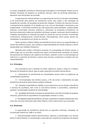 ou social, drogadição, alcoolismo, desemprego prolongado e criminalidade. Podem ocorrer
também situações de desastre ou acidentes naturais, além da profunda destituição e
abandono que demandam tal provisão.

        A segurança da vivência familiar ou a segurança do convívio é uma das necessidades
a	 ser	 preenchida	 pela	 política	 de	 assistência	 social.	 Isto	 supõe	 a	 não	 aceitação	 de	
situações	de	reclusão,	de	situações	de	perda	das	relações.	É	próprio	da	natureza	humana	
o	comportamento	gregário.	É	na	relação	que	o	ser	cria	sua	identidade	e	reconhece	a	sua	
subjetividade. A dimensão societária da vida desenvolve potencialidades, subjetividades
coletivas,	 construções	 culturais,	 políticas	 e,	 sobretudo,	 os	 processos	 civilizatórios.	 As	
barreiras relacionais criadas por questões individuais, grupais, sociais por discriminação ou
múltiplas	inaceitações	ou	intolerâncias	estão	no	campo	do	convívio	humano.	A	dimensão	
multicultural, intergeracional, interterritoriais, intersubjetivas, entre outras, devem ser
ressaltadas na perspectiva do direito ao convívio.

      Nesse	sentido	a	Política	Pública	de	Assistência	Social	marca	sua	especificidade	no	
campo	das	políticas	sociais,	pois	configura	responsabilidades	de	Estado	próprias	a	serem	
asseguradas aos cidadãos brasileiros.

       Marcada	pelo	caráter	civilizatório	presente	na	consagração	de	direitos	sociais,	a	
LOAS exige que as provisões assistenciais sejam prioritariamente pensadas no âmbito
das garantias de cidadania sob vigilância do Estado, cabendo a este a universalização da
cobertura e a garantia de direitos e acesso para serviços, programas e projetos sob sua
responsabilidade.


2.1. Princípios


      Em consonância com o disposto na LOAS, capítulo II, seção I, artigo 4º, a Política
Nacional de Assistência Social rege-se pelos seguintes princípios democráticos:

       I – Supremacia do atendimento às necessidades sociais sobre as exigências de
rentabilidade	econômica;

       II	 –	 Universalização	 dos	 direitos	 sociais,	 a	 fim	 de	 tornar	 o	 destinatário	 da	 ação	
assistencial	alcançável	pelas	demais	políticas	públicas;

       III – Respeito à dignidade do cidadão, à sua autonomia e ao seu direito a benefícios
e serviços de qualidade, bem como à convivência familiar e comunitária, vedando-se
qualquer	comprovação	vexatória	de	necessidade;

      IV – Igualdade de direitos no acesso ao atendimento, sem discriminação de qualquer
natureza,	garantindo-se	equivalência	às	populações	urbanas	e	rurais;

      V – Divulgação ampla dos benefícios, serviços, programas e projetos assistenciais, bem
como dos recursos oferecidos pelo Poder Público e dos critérios para sua concessão.


2.2. Diretrizes


       A organização da Assistência Social tem as seguintes diretrizes, baseadas na
Constituição Federal de 1988 e na LOAS:

       I - Descentralização político-administrativa, cabendo a coordenação e as normas
gerais à esfera federal e a coordenação e execução dos respectivos programas às esferas


                                                 32
 