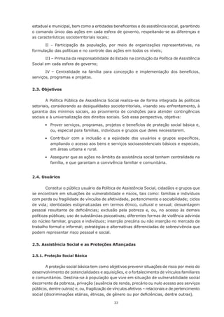 estadual	e	municipal,	bem	como	a	entidades	beneficentes	e	de	assistência	social,	garantindo	
o comando único das ações em cada esfera de governo, respeitando-se as diferenças e
as	características	socioterritoriais	locais;

      II – Participação da população, por meio de organizações representativas, na
formulação	das	políticas	e	no	controle	das	ações	em	todos	os	níveis;

       III – Primazia da responsabilidade do Estado na condução da Política de Assistência
Social	em	cada	esfera	de	governo;

       IV – Centralidade na família para concepção e implementação dos benefícios,
serviços, programas e projetos.


2.3. Objetivos

        A Política Pública de Assistência Social realiza-se de forma integrada às políticas
setoriais, considerando as desigualdades socioterritoriais, visando seu enfrentamento, à
garantia dos mínimos sociais, ao provimento de condições para atender contingências
sociais e à universalização dos direitos sociais. Sob essa perspectiva, objetiva:

	      •	 Prover	serviços,	programas,	projetos	e	benefícios	de	proteção	social	básica	e,	
          ou, especial para famílias, indivíduos e grupos que deles necessitarem.

	      •	 Contribuir	 com	 a	 inclusão	 e	 a	 eqüidade	 dos	 usuários	 e	 grupos	 específicos,	
          ampliando o acesso aos bens e serviços socioassistenciais básicos e especiais,
          em áreas urbana e rural.

	      •	 Assegurar	que	as	ações	no	âmbito	da	assistência	social	tenham	centralidade	na	
          família, e que garantam a convivência familiar e comunitária.


2.4. Usuários

        Constitui o público usuário da Política de Assistência Social, cidadãos e grupos que
se encontram em situações de vulnerabilidade e riscos, tais como: famílias e indivíduos
com	perda	ou	fragilidade	de	vínculos	de	afetividade,	pertencimento	e	sociabilidade;	ciclos	
de	vida;	identidades	estigmatizadas	em	termos	étnico,	cultural	e	sexual;	desvantagem	
pessoal	 resultante	 de	 deficiências; exclusão pela pobreza e, ou, no acesso às demais
políticas	públicas;	uso	de	substâncias	psicoativas;	diferentes	formas	de	violência	advinda	
do	núcleo	familiar,	grupos	e	indivíduos;	inserção	precária	ou	não	inserção	no	mercado	de	
trabalho	formal	e	informal;	estratégias	e	alternativas	diferenciadas	de	sobrevivência	que	
podem representar risco pessoal e social.


2.5. Assistência Social e as Proteções Afiançadas

2.5.1. Proteção Social Básica


        A proteção social básica tem como objetivos prevenir situações de risco por meio do
desenvolvimento de potencialidades e aquisições, e o fortalecimento de vínculos familiares
e comunitários. Destina-se à população que vive em situação de vulnerabilidade social
decorrente da pobreza, privação (ausência de renda, precário ou nulo acesso aos serviços
públicos, dentre outros) e, ou, fragilização de vínculos afetivos – relacionais e de pertencimento
social	(discriminações	etárias,	étnicas,	de	gênero	ou	por	deficiências,	dentre	outras).

                                               33
 