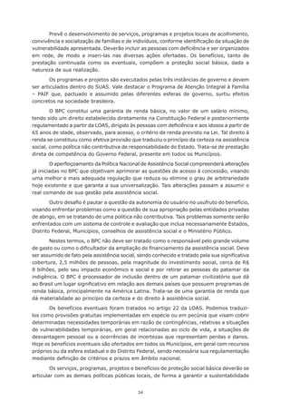 Prevê	o	desenvolvimento	de	serviços,	programas	e	projetos	locais	de	acolhimento,	
convivência	e	socialização	de	famílias	e	de	indivíduos,	conforme	identificação	da	situação	de	
vulnerabilidade	apresentada.	Deverão	incluir	as	pessoas	com	deficiência	e	ser	organizados	
em rede, de modo a inseri-las nas diversas ações ofertadas. Os benefícios, tanto de
prestação continuada como os eventuais, compõem a proteção social básica, dada a
natureza de sua realização.

        Os programas e projetos são executados pelas três instâncias de governo e devem
ser articulados dentro do SUAS. Vale destacar o Programa de Atenção Integral à Família
– PAIF que, pactuado e assumido pelas diferentes esferas de governo, surtiu efeitos
concretos na sociedade brasileira.

        O BPC constitui uma garantia de renda básica, no valor de um salário mínimo,
tendo sido um direito estabelecido diretamente na Constituição Federal e posteriormente
regulamentado	a	partir	da	LOAS,	dirigido	às	pessoas	com	deficiência	e	aos	idosos	a	partir	de	
65 anos de idade, observado, para acesso, o critério de renda previsto na Lei. Tal direito à
renda se constituiu como efetiva provisão que traduziu o princípio da certeza na assistência
social, como política não contributiva de responsabilidade do Estado. Trata-se de prestação
direta de competência do Governo Federal, presente em todos os Municípios.

        O aperfeiçoamento da Política Nacional de Assistência Social compreenderá alterações
já iniciadas no BPC que objetivam aprimorar as questões de acesso à concessão, visando
uma	melhor	e	mais	adequada	regulação	que	reduza	ou	elimine	o	grau	de	arbitrariedade	
hoje	existente	e	que	garanta	a	sua	universalização.	Tais	alterações	passam	a	assumir	o	
real comando de sua gestão pela assistência social.

        Outro	desafio	é	pautar	a	questão	da	autonomia	do	usuário	no	usufruto	do	benefício,	
visando enfrentar problemas como a questão de sua apropriação pelas entidades privadas
de abrigo, em se tratando de uma política não contributiva. Tais problemas somente serão
enfrentados com um sistema de controle e avaliação que inclua necessariamente Estados,
Distrito	Federal,	Municípios,	conselhos	de	assistência	social	e	o	Ministério	Público.

       Nestes termos, o BPC não deve ser tratado como o responsável pelo grande volume
de	gasto	ou	como	o	dificultador	da	ampliação	do	financiamento	da	assistência	social.	Deve	
ser	assumido	de	fato	pela	assistência	social,	sendo	conhecido	e	tratado	pela	sua	significativa	
cobertura,	2,5	milhões	de	pessoas,	pela	magnitude	do	investimento	social,	cerca	de	R$	
8	bilhões,	pelo	seu	impacto	econômico	e	social	e	por	retirar	as	pessoas	do	patamar	da	
indigência.	O	BPC	é	processador	de	inclusão	dentro	de	um	patamar	civilizatório	que	dá	
ao	Brasil	um	lugar	significativo	em	relação	aos	demais	países	que	possuem	programas	de	
renda básica, principalmente na América Latina. Trata-se de uma garantia de renda que
dá materialidade ao princípio da certeza e do direito à assistência social.

       Os benefícios eventuais foram tratados no artigo 22 da LOAS. Podemos traduzi-
los como provisões gratuitas implementadas em espécie ou em pecúnia que visam cobrir
determinadas necessidades temporárias em razão de contingências, relativas a situações
de vulnerabilidades temporárias, em geral relacionadas ao ciclo de vida, a situações de
desvantagem pessoal ou a ocorrências de incertezas que representam perdas e danos.
Hoje os benefícios eventuais são ofertados em todos os Municípios, em geral com recursos
próprios	ou	da	esfera	estadual	e	do	Distrito	Federal,	sendo	necessária	sua	regulamentação	
mediante	definição	de	critérios	e	prazos	em	âmbito	nacional.

        Os serviços, programas, projetos e benefícios de proteção social básica deverão se
articular com as demais políticas públicas locais, de forma a garantir a sustentabilidade


                                              34
 