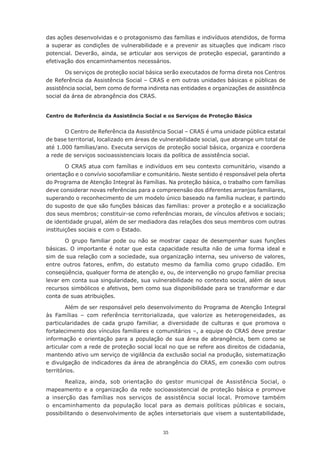 das ações desenvolvidas e o protagonismo das famílias e indivíduos atendidos, de forma
a superar as condições de vulnerabilidade e a prevenir as situações que indicam risco
potencial. Deverão, ainda, se articular aos serviços de proteção especial, garantindo a
efetivação	dos	encaminhamentos	necessários.

        Os serviços de proteção social básica serão executados de forma direta nos Centros
de Referência da Assistência Social – CRAS e em outras unidades básicas e públicas de
assistência social, bem como de forma indireta nas entidades e organizações de assistência
social da área de abrangência dos CRAS.


Centro de Referência da Assistência Social e os Serviços de Proteção Básica


       O Centro de Referência da Assistência Social – CRAS é uma unidade pública estatal
de base territorial, localizado em áreas de vulnerabilidade social, que abrange um total de
até 1.000 famílias/ano. Executa serviços de proteção social básica, organiza e coordena
a rede de serviços socioassistenciais locais da política de assistência social.

        O CRAS atua com famílias e indivíduos em seu contexto comunitário, visando a
orientação e o convívio sociofamiliar e comunitário. Neste sentido é responsável pela oferta
do	Programa	de	Atenção	Integral	às	Famílias.	Na	proteção	básica,	o	trabalho	com	famílias	
deve considerar novas referências para a compreensão dos diferentes arranjos familiares,
superando	o	reconhecimento	de	um	modelo	único	baseado	na	família	nuclear,	e	partindo	
do suposto de que são funções básicas das famílias: prover a proteção e a socialização
dos	seus	membros;	constituir-se	como	referências	morais,	de	vínculos	afetivos	e	sociais;	
de identidade grupal, além de ser mediadora das relações dos seus membros com outras
instituições sociais e com o Estado.

        O	 grupo	 familiar	 pode	 ou	 não	 se	 mostrar	 capaz	 de	 desempenhar	 suas	 funções	
básicas. O importante é notar que esta capacidade resulta não de uma forma ideal e
sim de sua relação com a sociedade, sua organização interna, seu universo de valores,
entre	 outros	 fatores,	 enfim,	 do	 estatuto	 mesmo	 da	 família	 como	 grupo	 cidadão.	 Em	
conseqüência, qualquer forma de atenção e, ou, de intervenção no grupo familiar precisa
levar em conta sua singularidade, sua vulnerabilidade no contexto social, além de seus
recursos	simbólicos	e	afetivos,	bem	como	sua	disponibilidade	para	se	transformar	e	dar	
conta de suas atribuições.

        Além de ser responsável pelo desenvolvimento do Programa de Atenção Integral
às	 Famílias	 –	 com	 referência	 territorializada,	 que	 valorize	 as	 heterogeneidades,	 as	
particularidades de cada grupo familiar, a diversidade de culturas e que promova o
fortalecimento dos vínculos familiares e comunitários –, a equipe do CRAS deve prestar
informação e orientação para a população de sua área de abrangência, bem como se
articular com a rede de proteção social local no que se refere aos direitos de cidadania,
mantendo ativo um serviço de vigilância da exclusão social na produção, sistematização
e divulgação de indicadores da área de abrangência do CRAS, em conexão com outros
territórios.

       Realiza, ainda, sob orientação do gestor municipal de Assistência Social, o
mapeamento e a organização da rede socioassistencial de proteção básica e promove
a inserção das famílias nos serviços de assistência social local. Promove também
o	 encaminhamento	 da	 população	 local	 para	 as	 demais	 políticas	 públicas	 e	 sociais,	
possibilitando o desenvolvimento de ações intersetoriais que visem a sustentabilidade,


                                             35
 