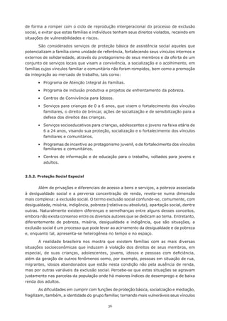 de forma a romper com o ciclo de reprodução intergeracional do processo de exclusão
social, e evitar que estas	famílias	e	indivíduos	tenham	seus	direitos	violados,	recaindo	em	
situações de vulnerabilidades e riscos.

       São considerados serviços de proteção básica de assistência social aqueles que
potencializam a família como unidade de referência, fortalecendo seus vínculos internos e
externos de solidariedade, através do protagonismo de seus membros e da oferta de um
conjunto	de	serviços	locais	que	visam	a	convivência,	a	socialização	e	o	acolhimento,	em	
famílias cujos vínculos familiar e comunitário não foram rompidos, bem como a promoção
da	integração	ao	mercado	de	trabalho,	tais	como:

	      •	 Programa	de	Atenção	Integral	às	Famílias.

	      •	 Programa	de	inclusão	produtiva	e	projetos	de	enfrentamento	da	pobreza.

	      •	 Centros	de	Convivência	para	Idosos.

	      •	 Serviços	para	crianças	de	0	a	6	anos,	que	visem	o	fortalecimento	dos	vínculos	
          familiares, o direito de brincar, ações de socialização e de sensibilização para a
          defesa dos direitos das crianças.

	      •	 Serviços	socioeducativos	para	crianças,	adolescentes	e	jovens	na	faixa	etária	de	
          6 a 24 anos, visando sua proteção, socialização e o fortalecimento dos vínculos
          familiares e comunitários.

	      • Programas de incentivo ao protagonismo juvenil, e de fortalecimento dos vínculos
         familiares e comunitários.

	      •	 Centros	de	informação	e	de	educação	para	o	trabalho,	voltados	para	jovens	e	
          adultos.


2.5.2. Proteção Social Especial


       Além de privações e diferenciais de acesso a bens e serviços, a pobreza associada
à desigualdade social e a perversa concentração de renda, revela-se numa dimensão
mais complexa: a exclusão social. O termo exclusão social confunde-se, comumente, com
desigualdade, miséria, indigência, pobreza (relativa ou absoluta), apartação social, dentre
outras.	Naturalmente	existem	diferenças	e	semelhanças	entre	alguns	desses	conceitos,	
embora não exista consenso entre os diversos autores que se dedicam ao tema. Entretanto,
diferentemente de pobreza, miséria, desigualdade e indigência, que são situações, a
exclusão social é um processo que pode levar ao acirramento da desigualdade e da pobreza
e,	enquanto	tal,	apresenta-se	heterogênea	no	tempo	e	no	espaço.

       A realidade brasileira nos mostra que existem famílias com as mais diversas
situações socioeconômicas que induzem à violação dos direitos de seus membros, em
especial,	 de	 suas	 crianças,	 adolescentes,	 jovens,	 idosos	 e	 pessoas	 com	 deficiência,	
além da geração de outros fenômenos como, por exemplo, pessoas em situação de rua,
migrantes, idosos abandonados que estão nesta condição não pela ausência de renda,
mas por outras variáveis da exclusão social. Percebe-se que estas situações se agravam
justamente	nas	parcelas	da	população	onde	há	maiores	índices	de	desemprego	e	de	baixa	
renda dos adultos.

        As	dificuldades	em	cumprir	com	funções	de	proteção	básica,	socialização	e	mediação,	
fragilizam, também, a identidade do grupo familiar, tornando mais vulneráveis seus vínculos

                                             36
 