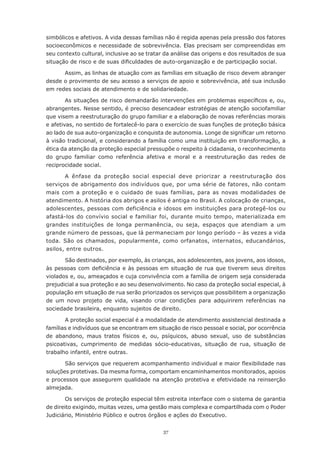 simbólicos	e	afetivos.	A	vida	dessas	famílias	não	é	regida	apenas	pela	pressão	dos	fatores	
socioeconômicos e necessidade de sobrevivência. Elas precisam ser compreendidas em
seu contexto cultural, inclusive ao se tratar da análise das origens e dos resultados de sua
situação	de	risco	e	de	suas	dificuldades	de	auto-organização	e	de	participação	social.

      Assim,	as	linhas	de	atuação	com	as	famílias	em	situação	de	risco	devem	abranger	
desde o provimento de seu acesso a serviços de apoio e sobrevivência, até sua inclusão
em redes sociais de atendimento e de solidariedade.

        As	situações	de	risco	demandarão	intervenções	em	problemas	específicos	e,	ou,	
abrangentes. Nesse sentido, é preciso desencadear estratégias de atenção sociofamiliar
que visem a reestruturação do grupo familiar e a elaboração de novas referências morais
e afetivas, no sentido de fortalecê-lo para o exercício de suas funções de proteção básica
ao	lado	de	sua	auto-organização	e	conquista	de	autonomia.	Longe	de	significar	um	retorno	
à visão tradicional, e considerando a família como uma instituição em transformação, a
ética	da	atenção	da	proteção	especial	pressupõe	o	respeito	à	cidadania,	o	reconhecimento	
do grupo familiar como referência afetiva e moral e a reestruturação das redes de
reciprocidade social.

       A ênfase da proteção social especial deve priorizar a reestruturação dos
serviços de abrigamento dos indivíduos que, por uma série de fatores, não contam
mais com a proteção e o cuidado de suas famílias, para as novas modalidades de
atendimento.	A	história	dos	abrigos	e	asilos	é	antiga	no	Brasil.	A	colocação	de	crianças,	
adolescentes, pessoas com deficiência e idosos em instituições para protegê-los ou
afastá-los do convívio social e familiar foi, durante muito tempo, materializada em
grandes instituições de longa permanência, ou seja, espaços que atendiam a um
grande número de pessoas, que lá permaneciam por longo período – às vezes a vida
toda.	 São	 os	 chamados,	 popularmente,	 como	 orfanatos,	 internatos,	 educandários,	
asilos, entre outros.

       São destinados, por exemplo, às crianças, aos adolescentes, aos jovens, aos idosos,
às	pessoas	com	deficiência	e	às	pessoas	em	situação	de	rua	que	tiverem	seus	direitos	
violados e, ou, ameaçados e cuja convivência com a família de origem seja considerada
prejudicial a sua proteção e ao seu desenvolvimento. No caso da proteção social especial, à
população em situação de rua serão priorizados os serviços que possibilitem a organização
de um novo projeto de vida, visando criar condições para adquirirem referências na
sociedade brasileira, enquanto sujeitos de direito.

       A proteção social especial é a modalidade de atendimento assistencial destinada a
famílias e indivíduos que se encontram em situação de risco pessoal e social, por ocorrência
de abandono, maus tratos físicos e, ou, psíquicos, abuso sexual, uso de substâncias
psicoativas,	 cumprimento	 de	 medidas	 sócio-educativas,	 situação	 de	 rua,	 situação	 de	
trabalho	infantil,	entre	outras.

       São	serviços	que	requerem	acompanhamento	individual	e	maior	flexibilidade	nas	
soluções	protetivas.	Da	mesma	forma,	comportam	encaminhamentos	monitorados,	apoios	
e processos que assegurem qualidade na atenção protetiva e efetividade na reinserção
almejada.

        Os serviços de proteção especial têm estreita interface com o sistema de garantia
de	direito	exigindo,	muitas	vezes,	uma	gestão	mais	complexa	e	compartilhada	com	o	Poder	
Judiciário,	Ministério	Público	e	outros	órgãos	e	ações	do	Executivo.


                                            37
 