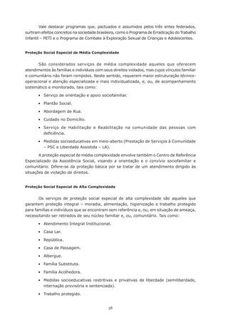 Vale destacar programas que, pactuados e assumidos pelos três entes federados,
surtiram	efeitos	concretos	na	sociedade	brasileira,	como	o	Programa	de	Erradicação	do	Trabalho	
Infantil – PETI e o Programa de Combate à Exploração Sexual de Crianças e Adolescentes.


Proteção Social Especial de Média Complexidade


       São considerados serviços de média complexidade aqueles que oferecem
atendimentos às famílias e indivíduos com seus direitos violados, mas cujos vínculos familiar
e comunitário não foram rompidos. Neste sentido, requerem maior estruturação técnico-
operacional	e	atenção	especializada	e	mais	individualizada,	e,	ou,	de	acompanhamento	
sistemático e monitorado, tais como:

	      •	 Serviço	de	orientação	e	apoio	sociofamiliar.

	      •	 Plantão	Social.

	      •	 Abordagem	de	Rua.

	      •	 Cuidado	no	Domicílio.

	      •	 Serviço	 de	 Habilitação	 e	 Reabilitação	 na	 comunidade	 das	 pessoas	 com	
          deficiência.

	      •	 Medidas	socioeducativas	em	meio-aberto	(Prestação	de	Serviços	à	Comunidade	
          – PSC e Liberdade Assistida – LA).

       A proteção especial de média complexidade envolve também o Centro de Referência
Especializado da Assistência Social, visando a orientação e o convívio sociofamiliar e
comunitário. Difere-se da proteção básica por se tratar de um atendimento dirigido às
situações de violação de direitos.


Proteção Social Especial de Alta Complexidade


       Os serviços de proteção social especial de alta complexidade são aqueles que
garantem	 proteção	 integral	 –	 moradia,	 alimentação,	 higienização	 e	 trabalho	 protegido	
para famílias e indivíduos que se encontram sem referência e, ou, em situação de ameaça,
necessitando ser retirados de seu núcleo familiar e, ou, comunitário. Tais como:

	      •	 Atendimento	Integral	Institucional.

	      •	 Casa	Lar.

	      •	 República.

	      •	 Casa	de	Passagem.

	      •	 Albergue.

	      •	 Família	Substituta.

	      •	 Família	Acolhedora.

	      •	 Medidas	 socioeducativas	 restritivas	 e	 privativas	 de	 liberdade	 (semiliberdade,	
          internação	provisória	e	sentenciada).

	      •	 Trabalho	protegido.


                                              38
 