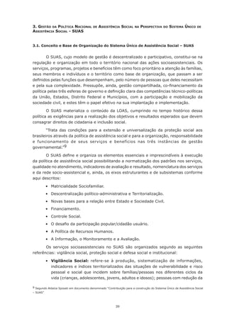3. Gestão dA polítIcA nAcIonAl            de   AssIstêncIA socIAl      nA   perspectIvA     do   sIstemA únIco     de
AssIstêncIA socIAl - suAs


3.1. Conceito e Base de Organização do Sistema Único de Assistência Social – SUAS


        O SUAS, cujo modelo de gestão é descentralizado e participativo, constitui-se na
regulação	e	 organização	em	 todo	 o	 território	 nacional	 das	 ações	 socioassistenciais.	 Os	
serviços, programas, projetos e benefícios têm como foco prioritário a atenção às famílias,
seus	membros	e	indivíduos	e	o	território	como	base	de	organização,	que	passam	a	ser	
definidos	pelas	funções	que	desempenham,	pelo	número	de	pessoas	que	deles	necessitam	
e	pela	sua	complexidade.	Pressupõe,	ainda,	gestão	compartilhada,	co-financiamento	da	
política	pelas	três	esferas	de	governo	e	definição	clara	das	competências	técnico-políticas	
da União, Estados, Distrito Federal e Municípios, com a participação e mobilização da
sociedade civil, e estes têm o papel efetivo na sua implantação e implementação.

        O	 SUAS	 materializa	 o	 conteúdo	 da	 LOAS,	 cumprindo	 no	 tempo	 histórico	 dessa	
política as exigências para a realização dos objetivos e resultados esperados que devem
consagrar direitos de cidadania e inclusão social.

        “Trata das condições para a extensão e universalização da proteção social aos
brasileiros através da política de assistência social e para a organização, responsabilidade
e funcionamento de seus serviços e benefícios nas três instâncias de gestão
governamental.”9

       O	SUAS	define	e	organiza	os	elementos	essenciais	e	imprescindíveis	à	execução	
da política de assistência social possibilitando a normatização dos padrões nos serviços,
qualidade no atendimento, indicadores de avaliação e resultado, nomenclatura dos serviços
e da rede socio-assistencial e, ainda, os eixos estruturantes e de subsistemas conforme
aqui descritos:

	         •	 Matricialidade	Sociofamiliar.
	         •	 Descentralização	político-administrativa	e	Territorialização.
	         •	 Novas	bases	para	a	relação	entre	Estado	e	Sociedade	Civil.
	         •	 Financiamento.
	         •	 Controle	Social.
	         •	 O	desafio	da	participação	popular/cidadão	usuário.
	         •	 A Política de Recursos Humanos.
	         •	 A	Informação,	o	Monitoramento	e	a	Avaliação.

       Os serviços socioassistenciais no SUAS são organizados segundo as seguintes
referências: vigilância social, proteção social e defesa social e institucional:

	         •	 Vigilância Social: refere-se à produção, sistematização de informações,
             indicadores e índices territorializados das situações de vulnerabilidade e risco
             pessoal e social que incidem sobre famílias/pessoas nos diferentes ciclos da
             vida	(crianças,	adolescentes,	jovens,	adultos	e	idosos);	pessoas	com	redução	da	

9 Segundo Aldaíza Sposati em documento denominado “Contribuição para a construção do Sistema Único de Assistência Social
– SUAS”




                                                          39
 