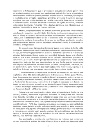 reconhecer	as	fortes	pressões	que	os	processos	de	exclusão	sociocultural	geram	sobre	
as famílias brasileiras, acentuando suas fragilidades e contradições, faz-se primordial sua
centralidade no âmbito das ações da política de assistência social, como espaço privilegiado
e insubstituível de proteção e socialização primárias, provedora de cuidados aos seus
membros, mas que precisa também ser cuidada e protegida. Essa correta percepção
é condizente com a tradução da família na condição de sujeito de direitos, conforme
estabelece a Constituição Federal de 1988, o Estatuto da Criança e do Adolescente, a Lei
Orgânica de Assistência Social e o Estatuto do Idoso.

       A família, independentemente dos formatos ou modelos que assume, é mediadora das
relações entre os sujeitos e a coletividade, delimitando, continuamente os deslocamentos
entre o público e o privado, bem como geradora de modalidades comunitárias de vida.
Todavia,	não	se	pode	desconsiderar	que	ela	se	caracteriza	como	um	espaço	contraditório,	
cuja	dinâmica	cotidiana	de	convivência	é	marcada	por	conflitos	e	geralmente,	também,	
por desigualdades, além de que nas sociedades capitalistas a família é fundamental no
âmbito da proteção social.

        Em segundo lugar, é preponderante retomar que as novas feições da família estão
intrínseca e dialeticamente condicionadas às transformações societárias contemporâneas,
ou	seja,	às	transformações	econômicas	e	sociais,	de	hábitos	e	costumes	e	ao	avanço	da	
ciência e da tecnologia. O novo cenário tem remetido à discussão do que seja a família,
uma	 vez	 que	 as	 três	 dimensões	 clássicas	 de	 sua	 definição	 (sexualidade,	 procriação	 e	
convivência) já não têm o mesmo grau de imbricamento que se acreditava outrora. Nesta
perspectiva, podemos dizer que estamos diante de uma família quando encontramos
um	conjunto	de	pessoas	que	se	acham	unidas	por	laços	consangüíneos,	afetivos	e,	ou,	
de	 solidariedade.	 Como	 resultado	 das	 modificações	 acima	 mencionadas,	 superou-se	 a	
referência de tempo e de lugar para a compreensão do conceito de família.

        O	 reconhecimento	 da	 importância	 da	 família	 no	 contexto	 da	 vida	 social	 está	
explícito no artigo 226, da Constituição Federal do Brasil, quando declara que a: “família,
base da sociedade, tem especial proteção do Estado”, endossando, assim, o artigo 16,
da Declaração dos Direitos Humanos, que traduz a família como sendo o núcleo natural
e fundamental da sociedade, e com direito à proteção da sociedade e do Estado. No
Brasil,	tal	reconhecimento	se	reafirma	nas	legislações	específicas	da	Assistência	Social	
–	Estatuto	da	Criança	e	do	Adolescente	–	ECA,	Estatuto	do	Idoso	e	na	própria	Lei	Orgânica	
da Assistência Social – LOAS, entre outras.

        Embora	 haja	 o	 reconhecimento	 explícito	 sobre	 a	 importância	 da	 família	 na	 vida	
social e, portanto, merecedora da proteção do Estado, tal proteção tem sido cada vez
mais discutida, na medida em que a realidade tem dado sinais cada vez mais evidentes
de processos de penalização e desproteção das famílias brasileiras. Nesse contexto, a
matricialidade sociofamiliar passa a ter papel de destaque no âmbito da Política Nacional de
Assistência Social – PNAS. Esta ênfase está ancorada na premissa de que a centralidade da
família e a superação da focalização, no âmbito da política de Assistência Social, repousam
no pressuposto de que para a família prevenir, proteger, promover e incluir seus membros
é necessário, em primeiro lugar, garantir condições de sustentabilidade para tal. Nesse
sentido, a formulação da política de Assistência Social é pautada nas necessidades das
famílias, seus membros e dos indivíduos.

       Essa	 postulação	 se	 orienta	 pelo	 reconhecimento	 da	 realidade	 que	 temos	 hoje	
através de estudos e análises das mais diferentes áreas e tendências. Pesquisas sobre

                                               41
 