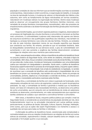 população e condições de vida nos informam que as transformações ocorridas na sociedade
contemporânea,	relacionadas	à	ordem	econômica,	à	organização	do	trabalho,	à	revolução	
na	área	da	reprodução	humana,	à	mudança	de	valores	e	à	liberalização	dos	hábitos	e	dos	
costumes,	bem	como	ao	fortalecimento	da	lógica	individualista	em	termos	societários,	
redundaram em mudanças radicais na organização das famílias. Dentre essas mudanças
pode-se observar um enxugamento dos grupos familiares (famílias menores), uma
variedade de arranjos familiares (monoparentais, reconstituídas), além dos processos de
empobrecimento acelerado e da desterritorialização das famílias gerada pelos movimentos
migratórios.
       Essas transformações, que envolvem aspectos positivos e negativos, desencadearam
um processo de fragilização dos vínculos familiares e comunitários e tornaram as famílias
mais vulneráveis. A vulnerabilidade à pobreza está relacionada não apenas aos fatores
da	conjuntura	econômica	e	das	qualificações	específicas	dos	indivíduos,	mas	também	às	
tipologias ou arranjos familiares e aos ciclos de vida das famílias. Portanto, as condições
de	 vida	 de	 cada	 indivíduo	 dependem	 menos	 de	 sua	 situação	 específica	 que	 daquela	
que caracteriza sua família. No entanto, percebe-se que na sociedade brasileira, dada
as desigualdades características de sua estrutura social, o grau de vulnerabilidade vem
aumentando e com isso aumenta a exigência das famílias desenvolverem complexas
estratégias de relações entre seus membros para sobreviverem.
        Assim, essa perspectiva de análise, reforça a importância da política de Assistência Social
no	conjunto	protetivo	da	Seguridade	Social,	como	direito	de	cidadania,	articulada	à	lógica	da	
universalidade.	Além	disso,	há	que	considerar	a	diversidade	sociocultural	das	famílias,	na	medida	
em	que	estas	são,	muitas	vezes,	movidas	por	hierarquias	consolidadas	e	por	uma	solidariedade	
coativa que redundam em desigualdades e opressões. Sendo assim, a política de Assistência
Social possui papel fundamental no processo de emancipação destas, enquanto sujeito coletivo.
Postula-se, inclusive, uma interpretação mais ampla do estabelecido na legislação, no sentido
de	reconhecer	que	a	concessão	de	benefícios	está	condicionada	à	impossibilidade	não	só	do	
beneficiário	em	prover	sua	manutenção,	mas	também	de	sua	família.	Dentro	do	princípio	da	
universalidade, portanto, objetiva-se a manutenção e a extensão de direitos, em sintonia com
as demandas e necessidades particulares expressas pelas famílias.
        Nessa	ótica,	a	centralidade	da	família	com	vistas	à	superação	da	focalização,	tanto	
relacionada a situações de risco como a de segmentos, sustenta-se a partir da perspectiva
postulada. Ou seja, a centralidade da família é garantida à medida que na Assistência
Social, com base em indicadores das necessidades familiares, se desenvolva uma política
de	cunho	universalista,	que	em	conjunto	com	as	transferências	de	renda	em	patamares	
aceitáveis se desenvolva, prioritariamente, em redes socioassistenciais que suportem as
tarefas cotidianas de cuidado e que valorizem a convivência familiar e comunitária.
       Além disso, a Assistência Social, enquanto política pública que compõe o tripé da
Seguridade Social, e considerando as características da população atendida por ela, deve
fundamentalmente inserir-se na articulação intersetorial com outras políticas sociais,
particularmente, as públicas de Saúde, Educação, Cultura, Esporte, Emprego, Habitação,
entre	outras,	para	que	as	ações	não	sejam	fragmentadas	e	se	mantenha	o	acesso	e	a	
qualidade dos serviços para todas as famílias e indivíduos.
       A efetivação da política de Assistência Social, caracterizada pela complexidade e
contraditoriedade que cerca as relações intrafamiliares e as relações da família com outras
esferas	da	sociedade,	especialmente	o	Estado,	colocam	desafios	tanto	em	relação	a	sua	
proposição e formulação quanto a sua execução.


                                               42
 