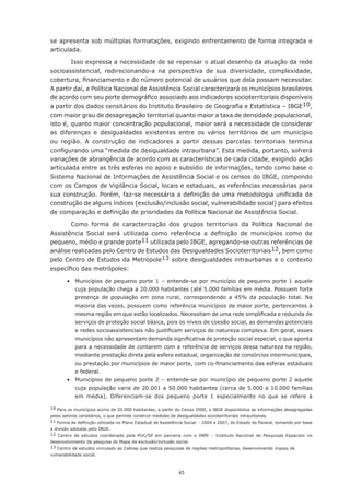 se apresenta sob múltiplas formatações, exigindo enfrentamento de forma integrada e
articulada.

        Isso	expressa	a	necessidade	de	se	repensar	o	atual	desenho	da	atuação	da	rede	
socioassistencial, redirecionando-a na perspectiva de sua diversidade, complexidade,
cobertura,	financiamento	e	do	número	potencial	de	usuários	que	dela	possam	necessitar.	
A partir daí, a Política Nacional de Assistência Social caracterizará os municípios brasileiros
de	acordo	com	seu	porte	demográfico	associado	aos	indicadores	socioterritoriais	disponíveis	
a	partir	dos	dados	censitários	do	Instituto	Brasileiro	de	Geografia	e	Estatística	–	IBGE10,
com maior grau de desagregação territorial quanto maior a taxa de densidade populacional,
isto é, quanto maior concentração populacional, maior será a necessidade de considerar
as	 diferenças	 e	 desigualdades	 existentes	 entre	 os	 vários	 territórios	 de	 um	 município	
ou região. A construção de indicadores a partir dessas parcelas territoriais termina
configurando	uma	“medida	de	desigualdade	intraurbana”.	Esta	medida,	portanto,	sofrerá	
variações de abrangência de acordo com as características de cada cidade, exigindo ação
articulada entre as três esferas no apoio e subsídio de informações, tendo como base o
Sistema Nacional de Informações de Assistência Social e os censos do IBGE, compondo
com os Campos de Vigilância Social, locais e estaduais, as referências necessárias para
sua	construção.	Porém,	faz-se	necessária	a	definição	de	uma	metodologia	unificada	de	
construção de alguns índices (exclusão/inclusão social, vulnerabilidade social) para efeitos
de	comparação	e	definição	de	prioridades	da	Política	Nacional	de	Assistência	Social.

       Como forma de caracterização dos grupos territoriais da Política Nacional de
Assistência	 Social	 será	 utilizada	 como	 referência	 a	 definição	 de	 municípios	 como	 de	
pequeno, médio e grande porte11 utilizada pelo IBGE, agregando-se outras referências de
análise realizadas pelo Centro de Estudos das Desigualdades Socioterritoriais12, bem como
pelo	Centro	de	Estudos	da	Metrópole13 sobre desigualdades intraurbanas e o contexto
específico	das	metrópoles:

        •	 Municípios	 de	 pequeno	porte	 1	 –	 entende-se	 por	 município	 de	 pequeno	porte	 1	 aquele	
            cuja	população	chega	a	20.000	habitantes	(até	5.000	famílias	em	média.	Possuem	forte	
            presença de população em zona rural, correspondendo a 45% da população total. Na
            maioria das vezes, possuem como referência municípios de maior porte, pertencentes à
            mesma	região	em	que	estão	localizados.	Necessitam	de	uma	rede	simplificada	e	reduzida	de	
            serviços de proteção social básica, pois os níveis de coesão social, as demandas potenciais
            e	redes	socioassistenciais	não	justificam	serviços	de	natureza	complexa.	Em	geral,	esses	
            municípios	não	apresentam	demanda	significativa	de	proteção	social	especial,	o	que	aponta	
            para a necessidade de contarem com a referência de serviços dessa natureza na região,
            mediante	prestação	direta	pela	esfera	estadual,	organização	de	consórcios	intermunicipais,	
            ou	prestação	por	municípios	de	maior	porte,	com	co-financiamento	das	esferas	estaduais	
            e federal.
	       •	 Municípios	 de	 pequeno	porte	 2	 –	 entende-se	por	 município	 de	 pequeno	porte	 2	 aquele	
            cuja	população	varia	de	20.001	a	50.000	habitantes	(cerca	de	5.000	a	10.000	famílias	
            em média). Diferenciam-se dos pequeno porte 1 especialmente no que se refere à

10	Para	os	municípios	acima	de	20.000	habitantes,	a	partir	do	Censo	2000,	o	IBGE	disponibiliza	as	informações	desagregadas	
pelos setores censitários, o que permite construir medidas de desigualdades socioterritoriais intraurbanas.
11	Forma	de	definição	utilizada	no	Plano	Estadual	de	Assistência	Social		-	2004	a	2007,	do	Estado	do	Paraná,	tomando	por	base	
a divisão adotada pelo IBGE.
12 Centro de estudos coordenado pela PUC/SP em parceria com o INPE – Instituto Nacional de Pesquisas Espaciais no
desenvolvimento da pesquisa do Mapa da exclusão/inclusão social.
13 Centro de estudos vinculado ao Cebrap que realiza pesquisas de regiões metropolitanas, desenvolvendo mapas de
vulnerabilidade social.



                                                             45
 