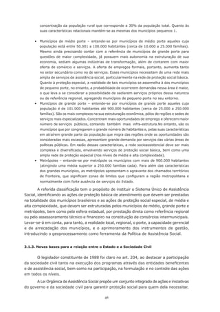 concentração da população rural que corresponde a 30% da população total. Quanto às
        suas características relacionais mantém-se as mesmas dos municípios pequenos 1.


	    •	 Municípios	 de	 médio	 porte	 –	 entende-se	 por	 municípios	 de	 médio	 porte	 aqueles	 cuja	
        população	está	entre	50.001	a	100.000	habitantes	(cerca	de	10.000	a	25.000	famílias).	
        Mesmo ainda precisando contar com a referência de municípios de grande porte para
        questões de maior complexidade, já possuem mais autonomia na estruturação de sua
        economia, sediam algumas indústrias de transformação, além de contarem com maior
        oferta de comércio e serviços. A oferta de empregos formais, portanto, aumenta tanto
        no setor secundário como no de serviços. Esses municípios necessitam de uma rede mais
        ampla de serviços de assistência social, particularmente na rede de proteção social básica.
        Quanto	à	proteção	especial,	a	realidade	de	tais	municípios	se	assemelha	à	dos	municípios	
        de pequeno porte, no entanto, a probabilidade de ocorrerem demandas nessa área é maior,
        o	que	leva	a	se	considerar	a	possibilidade	de	sediarem	serviços	próprios	dessa	natureza	
        ou de referência regional, agregando municípios de pequeno porte no seu entorno.
     •	 Municípios	 de	 grande	 porte	 –	 entende-se	 por	 municípios	 de	 grande	 porte	 aqueles	 cuja	
        população	 é	 de	 101.000	 habitantes	 até	 900.000	 habitantes	 (cerca	 de	 25.000	 a	 250.000	
        famílias).	São	os	mais	complexos	na	sua	estruturação	econômica,	pólos	de	regiões	e	sedes	de	
        serviços mais especializados. Concentram mais oportunidades de emprego e oferecem maior
        número de serviços públicos, contendo também mais infra-estrutura.No entanto, são os
        municípios	que	por	congregarem	o	grande	número	de	habitantes	e,	pelas	suas	características	
        em atraírem grande parte da população que migra das regiões onde as oportunidades são
        consideradas mais escassas, apresentam grande demanda por serviços das várias áreas de
        políticas públicas. Em razão dessas características, a rede socioassistencial deve ser mais
        complexa	e	diversificada,	envolvendo	serviços	de	proteção	social	básica,	bem	como	uma	
        ampla rede de proteção especial (nos níveis de média e alta complexidade).
	    •	 Metrópoles	–	entende-se	por	metrópole	os	municípios	com	mais	de	900.000	habitantes	
        (atingindo uma média superior a 250.000 famílias cada). Para além das características
        dos	grandes	municípios,	as	metrópoles	apresentam	o	agravante	dos	chamados	territórios	
        de	 fronteira,	 que	 significam	 zonas	 de	 limites	 que	 configuram	 a	 região	 metropolitana	 e	
        normalmente com forte ausência de serviços do Estado.

        A	referida	classificação	tem	o	propósito	de	instituir	o	Sistema	Único	de	Assistência	
Social,	identificando	as	ações	de	proteção	básica	de	atendimento	que	devem	ser	prestadas	
na totalidade dos municípios brasileiros e as ações de proteção social especial, de média e
alta complexidade, que devem ser estruturadas pelos municípios de médio, grande porte e
metrópoles,	bem	como	pela	esfera	estadual,	por	prestação	direta	como	referência	regional	
ou	pelo	assessoramento	técnico	e	financeiro	na	constituição	de	consórcios	intermunicipais.	
Levar-se-á em conta, para tanto, a realidade local, regional, o porte, a capacidade gerencial
e de arrecadação dos municípios, e o aprimoramento dos instrumentos de gestão,
introduzindo o geoprocessamento como ferramenta da Política de Assistência Social.


3.1.3. Novas bases para a relação entre o Estado e a Sociedade Civil


       O legislador constituinte de 1988 foi claro no art. 204, ao destacar a participação
da	sociedade	civil	tanto	na	execução	dos	programas	através	das	entidades	beneficentes	
e de assistência social, bem como na participação, na formulação e no controle das ações
em todos os níveis.
      A Lei Orgânica de Assistência Social propõe um conjunto integrado de ações e iniciativas
do governo e da sociedade civil para garantir proteção social para quem dela necessitar.

                                                  46
 
