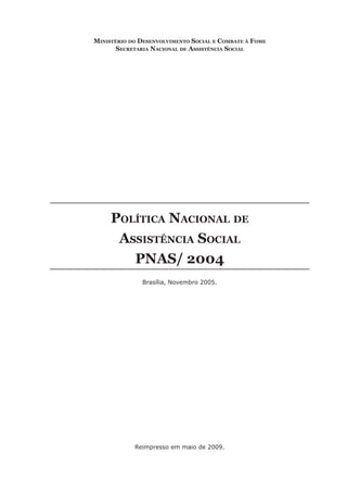 Ministério do desenvolviMento social e coMbate à FoMe
       secretaria nacional de assistência social




     Política nacional de
      assistência social
        Pnas/ 2004
               Brasília, Novembro 2005.




            Reimpresso em maio de 2009.
 