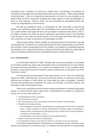 necessária	 para	 o	 trabalho	 em	 rede	 que	 o	 Estado	 seja	 o	 coordenador	 do	 processo	 de	
articulação e integração entre as Organizações Não-Governamentais – ONGs, Organizações
Governamentais – OGs e os segmentos empresariais, em torno de uma situação ou de
determinado	território,	discutindo	questões	que	dizem	respeito	à	vida	da	população	em	
todos	 os	 seus	 aspectos.	 Trata-se,	enfim,	 de	 uma	estratégia	 de	 articulação	 política	 que	
resulta na integralidade do atendimento.

       No caso da assistência social, a constituição de rede pressupõe a presença do
Estado como referência global para sua consolidação como política pública. Isso supõe
que o poder público seja capaz de fazer com que todos os agentes desta política, OGs e,
ou,	ONGs,	transitem	do	campo	da	ajuda,	filantropia,	benemerência	para	o	da	cidadania	
e	dos	direitos.	E	aqui	está	um	grande	desafio	a	ser	enfrentado	pelo	Plano	Nacional,	que	
será construído ao longo do processo de implantação do SUAS.

       Cabe	ao	poder	público	conferir	unidade	aos	esforços	sociais	a	fim	de	compor	uma	rede	
socioassistencial,	rompendo	com	a	prática	das	ajudas	parciais	e	fragmentadas,	caminhando	
para direitos a serem assegurados de forma integral, com padrões de qualidade passíveis
de avaliação. Essa mudança deverá estar contida nas diretrizes da política de supervisão da
rede	conveniada	que	definirá	normas	e	procedimentos	para	a	oferta	de	serviços.


3.1.4. Financiamento


       A Constituição Federal de 1988, marcada pela intensa participação da sociedade
no processo constituinte, optou pela articulação entre a necessidade de um novo modelo
de desenvolvimento econômico e um regime de proteção social. Como resultado desse
processo, a Seguridade Social foi incluída no texto constitucional, no Capítulo II, do Título
“Da Ordem Social”.

        O	financiamento	da	Seguridade	Social	está	previsto	no	art.	195,	da	Constituição	
Federal	de	1988,	instituindo	que,	através	de	orçamento	próprio,	as	fontes	de	custeio	das	
políticas	 que	 compõem	 o	 tripé	 devem	 ser	 financiadas	 por	 toda	 a	 sociedade,	 mediante	
recursos provenientes dos orçamentos da União, dos Estados, do Distrito Federal, dos
Municípios e das contribuições sociais.

        Tendo sido a assistência social inserida constitucionalmente no tripé da Seguridade
Social,	é	o	financiamento	desta	a	base	para	o	financiamento	da	política	de	assistência	
social, uma vez que este se dá com:

	      •	 A	participação	de	toda	a	sociedade.
	      •	 De	forma	direta	e	indireta.
	      •	 Nos	orçamentos	da	União,	dos	Estados,	do	Distrito	Federal	e	dos	Municípios.
	      •	 Mediante	contribuições	sociais:
         o Do empregador, da empresa e da entidade a ela equiparada na forma da lei, incidentes
            sobre:	a	folha	de	salários	e	demais	rendimentos	do	trabalho	pagos	ou	creditados,	a	
            qualquer	título,	à	pessoa	física	que	lhe	preste	serviço,	mesmo	sem	vínculo	empregatício;	
            a	receita	ou	o	faturamento;	o	lucro.
         o Do	trabalhador	e	dos	demais	segurados	da	Previdência	Social.
	      •	 Sobre	a	receita	de	concursos	de	prognósticos.
	      •	 Do	importador	de	bens	ou	serviços	do	exterior	ou	de	quem	a	lei	a	ele	equiparar.
       No Sistema Descentralizado e Participativo da Assistência Social, que toma corpo
através	da	proposta	de	um	Sistema	Único,	a	instância	de	financiamento	é	representada	


                                                48
 