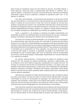 pelos Fundos de Assistência Social nas três esferas de governo. No âmbito federal, o
Fundo Nacional, criado pela LOAS e regulamentado pelo Decreto nº 1605/95, tem o
seguinte objetivo: “proporcionar recursos e meios para financiar o benefício de prestação
continuada e apoiar serviços, programas e projetos de assistência social” (art. 1º, do
Decreto nº 1605/95).

        Com	base	nessa	definição,	o	financiamento	dos	benefícios	se	dá	de	forma	direta	
aos	seus	destinatários,	e	o	financiamento	da	rede	socioassistencial	se	dá	mediante	aporte	
próprio	e	repasse	de	recursos	fundo	a	fundo,	bem	como	de	repasses	de	recursos	para	
projetos	e	programas	que	venham	a	ser	considerados	relevantes	para	o	desenvolvimento	
da política de assistência social em cada esfera de governo, de acordo com os critérios de
partilha	e	elegibilidade	de	municípios,	regiões	e,	ou,	estados	e	o	Distrito	Federal,	pactuados	
nas	comissões	intergestoras	e	deliberados	nos	conselhos	de	assistência	social.

       Assim,	o	propósito	é	o	de	respeitar	as	instâncias	 de	gestão	 compartilhada	e	de	
deliberação	da	política	nas	definições	afetas	ao	financiamento	dos	serviços,	programas,	
projetos e benefícios componentes do Sistema Único de Assistência Social.

        De acordo com a diretriz da descentralização e, em consonância com o pressuposto
do	co-financiamento,	essa	rede	deve	contar	com	a	previsão	de	recursos	das	três	esferas	
de governo, em razão da co-responsabilidade que perpassa a provisão da proteção social
brasileira.	O	financiamento	deve	ter	como	base	os	diagnósticos	socioterritoriais	apontados	
pelo Sistema Nacional de Informações de Assistência Social14 que considerem as demandas
e	 prioridades	 que	 se	 apresentam	 de	 forma	 específica,	 de	 acordo	 com	 as	 diversidades	
e	 parte	 de	 cada	 região	 ou	 território,	 a	 capacidade	 de	 gestão	 e	 de	 atendimento	 e	 de	
arrecadação de cada município/região, bem como os diferentes níveis de complexidade
dos serviços, através de pactuações e deliberações estabelecidas com os entes federados
e	os	respectivos	conselhos.

        No	 entanto,	 tradicionalmente,	 o	 financiamento	 da	 política	 de	 assistência	 social	
brasileira tem sido marcado por práticas centralizadas, genéricas e segmentadas, que
se	configuram	numa	série	histórica	engessada	e	perpetuada	com	o	passar	dos	anos.	Tal	
processo se caracteriza pelo formato de atendimentos pontuais e, em alguns casos, até
paralelos, direcionados a programas que, muitas vezes, não correspondem às necessidades
estaduais,	regionais	e	municipais.	Tal	desenho	não	fomenta	a	capacidade	criativa	destas	
esferas e nem permite que sejam propostas ações complementares para a aplicação dos
recursos públicos repassados.

       Ainda	deve	ser	ressaltado	no	modelo	de	financiamento	em	vigor,	a	fixação	de	valores	
per capita, que atribuem recursos com base no número total de atendimentos e não pela
conformação do serviço às necessidades da população, com determinada capacidade
instalada. Essa orientação, muitas vezes, leva a práticas equivocadas, em especial no que
tange aos serviços de longa permanência, que acabam por voltar-se para a manutenção
irreversível dos usuários desagregados de vínculos familiares e comunitários.

        Outro	elemento	importante	nessa	análise	da	forma	tradicional	de	financiamento	da	
política	de	assistência	social,	são	as	emendas	parlamentares	que	financiam	ações	definidas	
desarticulada do conjunto das instâncias do sistema descentralizado e participativo.
Isso em âmbito federal, de forma desarticulada do conjunto das instâncias do sistema



14 Vide conteúdo do item “Informações, Monitoramento e Avaliação”.



                                                          49
 