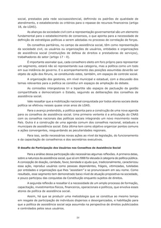 social,	 prestados	 pela	 rede	 socioassistencial,	 definindo	 os	 padrões	 de	 qualidade	 de	
atendimento,	e	estabelecendo	os	critérios	para	o	repasse	de	recursos	financeiros	(artigo	
18, da LOAS).
       As alianças da sociedade civil com a representação governamental são um elemento
fundamental para o estabelecimento de consensos, o que aponta para a necessidade de
definição	de	estratégias	políticas	a	serem	adotadas	no	processo	de	correlação	de	forças.
       Os	conselhos	paritários,	no	campo	da	assistência	social,	têm	como	representação	
da sociedade civil, os usuários ou organizações de usuários, entidades e organizações
de assistência social (instituições de defesa de direitos e prestadoras de serviços),
trabalhadores	do	setor	(artigo	17	-	ll).
       É	importante	assinalar	que,	cada	conselheiro	eleito	em	foro	próprio	para	representar	
um	segmento,	estará	não	só	representando	sua	categoria,	mas	a	política	como	um	todo	
em	sua	instância	de	governo.	E	o	acompanhamento	das	posições	assumidas	deverão	ser	
objeto	de	ação	dos	fóruns,	se	constituindo	estes,	também,	em	espaços	de	controle	social.
      A organização dos gestores, em nível municipal e estadual, com a discussão dos
temas relevantes para a política se constitui em espaços de ampliação do debate.
       As comissões intergestoras tri e bipartite são espaços de pactuação da gestão
compartilhada	 e	 democratizam	 o	 Estado,	 seguindo	 as	 deliberações	 dos	 conselhos	 de	
assistência social.
        Vale ressaltar que a mobilização nacional conquistada por todos atores sociais desta
política se efetivou nesses quase onze anos de LOAS.
       Para o avanço pretendido, a política aponta para a construção de uma nova agenda
para	os	conselhos	de	assistência	social.	Uma	primeira	vertente	é	a	articulação	do	CNAS	
com	os	conselhos	nacionais	das	políticas	sociais	integrando	um	novo	movimento	neste	
País.	Outra	é	a	construção	de	uma	agenda	comum	dos	conselhos	nacional,	estaduais	e	
municipais de assistência social. Esta última tem como objetivo organizar pontos comuns
e ações convergentes, resguardando as peculiaridades regionais.
       Para isso, serão necessárias novas ações ao nível da legislação, do funcionamento
e	da	capacitação	de	conselheiros	e	dos	secretários	executivos.


O desafio da Participação dos Usuários nos Conselhos de Assistência Social

       Para	a	análise	dessa	participação	são	necessárias	algumas	reflexões.	A	primeira	delas,	
sobre	a	natureza	da	assistência	social,	que	só	em	l988	foi	elevada	à	categoria	de	política	pública.	
A concepção de doação, caridade, favor, bondade e ajuda que, tradicionalmente, caracterizou
essa ação, reproduz usuários como pessoas dependentes, frágeis, vitimizadas, tuteladas
por	entidades	e	organizações	que	lhes	“assistiam” e se pronunciavam em seu nome. Como
resultado, esse segmento tem demonstrado baixo nível de atuação propositiva na sociedade,
e pouco participou das conquistas da Constituição enquanto sujeitos de direitos.
       A	segunda	reflexão	a	ressaltar	é	a	necessidade	de	um	amplo	processo	de	formação,	
capacitação,	investimentos	físicos,	financeiros,	operacionais	e	políticos,	que	envolva	esses	
atores da política de assistência social.
       Assim,	há	que	se	produzir	uma	metodologia	que	se	constitua	ao	mesmo	tempo	
em	resgate	de	participação	de	indivíduos	dispersos	e	desorganizados,	e	habilitação	para	
que a política de assistência social seja assumida na perspectiva de direitos publicizados
e controlados pelos seus usuários.


                                                52
 