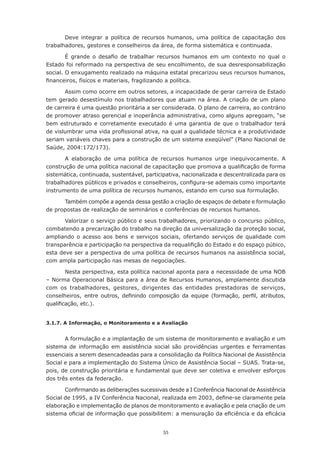 Deve	 integrar	 a	 política	 de	 recursos	 humanos,	 uma	 política	 de	 capacitação	 dos	
trabalhadores,	gestores	e	conselheiros	da	área,	de	forma	sistemática	e	continuada.

        É	 grande	 o	 desafio	 de	 trabalhar	 recursos	 humanos	 em	 um	 contexto	 no	 qual	 o	
Estado	foi	reformado	na	perspectiva	de	seu	encolhimento,	de	sua	desresponsabilização	
social.	O	enxugamento	realizado	na	máquina	estatal	precarizou	seus	recursos	humanos,	
financeiros,	físicos	e	materiais,	fragilizando	a	política.

       Assim como ocorre em outros setores, a incapacidade de gerar carreira de Estado
tem	gerado	desestímulo	nos	trabalhadores	que	atuam	na	área.	A	criação	de	um	plano	
de carreira é uma questão prioritária a ser considerada. O plano de carreira, ao contrário
de promover atraso gerencial e inoperância administrativa, como alguns apregoam, “se
bem	 estruturado	 e	 corretamente	 executado	 é	 uma	 garantia	 de	 que	 o	 trabalhador	 terá	
de	vislumbrar	uma	vida	profissional	ativa,	na	qual	a	qualidade	técnica	e	a	produtividade	
seriam	variáveis	chaves	para	a	construção	de	um	sistema	exeqüível”	(Plano	Nacional	de	
Saúde, 2004:172/173).

       A	 elaboração	 de	 uma	 política	 de	 recursos	 humanos	 urge	 inequivocamente.	 A	
construção	de	uma	política	nacional	de	capacitação	que	promova	a	qualificação	de	forma	
sistemática, continuada, sustentável, participativa, nacionalizada e descentralizada para os
trabalhadores	públicos	e	privados	e	conselheiros,	configura-se	ademais	como	importante	
instrumento	de	uma	política	de	recursos	humanos,	estando	em	curso	sua	formulação.

      Também compõe a agenda dessa gestão a criação de espaços de debate e formulação
de	propostas	de	realização	de	seminários	e	conferências	de	recursos	humanos.

       Valorizar	o	serviço	público	e	seus	trabalhadores,	priorizando	o	concurso	público,	
combatendo	a	precarização	do	trabalho	na	direção	da	universalização	da	proteção	social,	
ampliando o acesso aos bens e serviços sociais, ofertando serviços de qualidade com
transparência	e	participação	na	perspectiva	da	requalifição	do	Estado	e	do	espaço	púbico,	
esta	deve	ser	a	perspectiva	de	uma	política	de	recursos	humanos	na	assistência	social,	
com ampla participação nas mesas de negociações.

        Nesta perspectiva, esta política nacional aponta para a necessidade de uma NOB
– Norma Operacional Básica para a área de Recursos Humanos, amplamente discutida
com	 os	 trabalhadores,	 gestores,	 dirigentes	 das	 entidades	 prestadoras	 de	 serviços,	
conselheiros,	 entre	 outros,	 definindo	 composição	 da	 equipe	 (formação,	 perfil,	 atributos,	
qualificação,	etc.).


3.1.7. A Informação, o Monitoramento e a Avaliação


       A formulação e a implantação de um sistema de monitoramento e avaliação e um
sistema de informação em assistência social são providências urgentes e ferramentas
essenciais a serem desencadeadas para a consolidação da Política Nacional de Assistência
Social e para a implementação do Sistema Único de Assistência Social – SUAS. Trata-se,
pois, de construção prioritária e fundamental que deve ser coletiva e envolver esforços
dos três entes da federação.

       Confirmando	as	deliberações	sucessivas	desde	a	I	Conferência	Nacional	de	Assistência	
Social	de	1995,	a	IV	Conferência	Nacional,	realizada	em	2003,	define-se	claramente	pela	
elaboração e implementação de planos de monitoramento e avaliação e pela criação de um
sistema	oficial	de	informação	que	possibilitem:	a	mensuração	da	eficiência	e	da	eficácia	


                                               55
 
