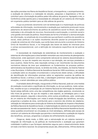 das	ações	previstas	nos	Planos	de	Assistência	Social;	a	transparência;	o	acompanhamento;	
a	 avaliação	 do	 sistema	 e	 a	 realização	 de	 estudos,	 pesquisas	 e	 diagnósticos	 a	 fim	 de	
contribuir para a formulação da política pelas três esferas de governo. Agregado a isto, a
Conferência ainda aponta para a necessidade de utilização de um sistema de informação
em orçamento público também para as três esferas de governo.

       O que se pretende claramente com tal deliberação é a implantação de políticas
articuladas de informação, monitoramento e avaliação que realmente promovam novos
patamares de desenvolvimento da política de assistência social no Brasil, das ações
realizadas e da utilização de recursos, favorecendo a participação, o controle social e
uma	gestão	otimizada	da	política.	Desenhados	de	forma	a	fortalecer	a	democratização	
da informação, na amplitude de circunstâncias que perfazem a política de assistência
social, estas políticas e as ações resultantes deverão pautar-se principalmente na
criação de sistemas de informação, que serão base estruturante e produto do Sistema
Único de Assistência Social, e na integração das bases de dados de interesse para
o campo socioassistencial, com a definição de indicadores específicos de tal política
pública.

        A necessidade de implantação de sistemáticas de monitoramento e avaliação e
sistemas de informações para a área também remontam aos instrumentos de planejamento
institucional, onde aparecem como componente estrutural do sistema descentralizado e
participativo, no que diz respeito aos recursos e sua alocação, aos serviços prestados e
seus	usuários.	Desta	forma,	esta	requisição	começa	a	ser	reconhecida	nos	documentos	
normativos básicos da área que estabelecem os fundamentos do processo político-
administrativo da Assistência Social, no âmbito da União, dos Estados, do Distrito Federal
e	dos	Municípios.	A	Política	Nacional	de	Assistência	Social	de	1999	reconheceu,	ao	realizar	
a	avaliação	sobre	as	situações	circunstanciais	e	conjunturais	deste	campo,	a	dificuldade	
de	 identificação	 de	 informações	 precisas	 sobre	 os	 segmentos	 usuários	 da	 política	 de	
Assistência Social, e atribuiu a este fato, a abordagem preliminar sobre algumas destas
situações, a serem atendidas por essa política pública.

        A	seriedade	desta	afirmação,	inaugurando	a	Política	Nacional,	pode	ser	uma	medida	
de	avaliação	crucial	sobre	o	significado	da	informação,	ou	de	sua	ausência,	neste	campo.	
Daí, ressalta-se que a composição de um Sistema Nacional de Informação da Assistência
Social	esteja	definido	como	uma	das	competências	dos	órgãos	gestores,	envolvendo	os	
três níveis de governo. No que diz respeito a este aspecto, as estratégias para a nova
sistemática passam, segundo o documento, entre outras providências, pela: construção
de um sistema de informações com vistas à ampla divulgação dos benefícios, serviços,
programas	e	projetos	da	área,	contribuindo	para	o	exercício	dos	direitos	da	cidadania;	
utilização de indicadores para construção do Sistema de Avaliação de Impacto e Resultados
da	Política	Nacional	de	Assistência	Social;	e	implementação	do	sistema	de	acompanhamento	
da rede socioassistencial. Assim, na agenda básica da Política Nacional de Assistência Social,
estas	questões	encontraram-se	vinculadas	ao	nível	estratégico,	definidas	pelo	escopo	de	
construir um sistema de informação que permita o monitoramento e avaliação de impacto
dos benefícios, serviços, programas e projetos de enfrentamento da pobreza.

         Chega-se,	 deste	 modo,	 a	 2004,	 sem	 a	 estruturação	 de	 um	 sistema	 nacional	 e	
integrado de informação ou de políticas de monitoramento e avaliação que garantam
visibilidade à política e que forneçam elementos seguros para o desenvolvimento desta
em	todo	o	território	nacional.	Os	componentes	atuais	são,	efetivamente,	ínfimos	diante	da	


                                               56
 