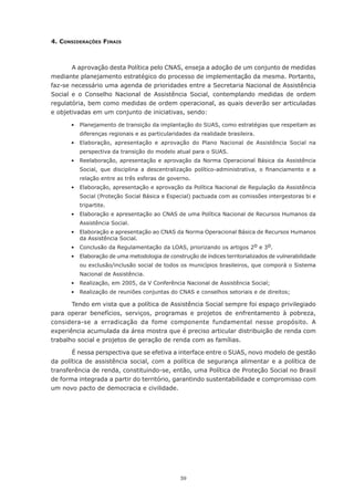 4. consIderAções FInAIs



        A aprovação desta Política pelo CNAS, enseja a adoção de um conjunto de medidas
mediante planejamento estratégico do processo de implementação da mesma. Portanto,
faz-se necessário uma agenda de prioridades entre a Secretaria Nacional de Assistência
Social	 e	 o	 Conselho	 Nacional	 de	 Assistência	 Social,	 contemplando	 medidas	 de	 ordem	
regulatória,	bem	como	medidas	de	ordem	operacional,	as	quais	deverão	ser	articuladas	
e objetivadas em um conjunto de iniciativas, sendo:

	      •	 Planejamento	de	transição	da	implantação	do	SUAS,	como	estratégias	que	respeitam	as	
           diferenças regionais e as particularidades da realidade brasileira.
	      •	 Elaboração,	 apresentação	 e	 aprovação	 do	 Plano	 Nacional	 de	 Assistência	 Social	 na	
           perspectiva da transição do modelo atual para o SUAS.
	      •	 Reelaboração,	 apresentação	 e	 aprovação	 da	 Norma	 Operacional	 Básica	 da	 Assistência	
           Social,	 que	 disciplina	 a	 descentralização	 político-administrativa,	 o	 financiamento	 e	 a	
           relação entre as três esferas de governo.
	      •	 Elaboração,	apresentação	e	aprovação	da	Política	Nacional	de	Regulação	da	Assistência	
           Social (Proteção Social Básica e Especial) pactuada com as comissões intergestoras bi e
           tripartite.
	      •	 Elaboração	e	apresentação	ao	CNAS	de	uma	Política	Nacional	de	Recursos	Humanos	da	
           Assistência Social.
	      •  Elaboração e apresentação ao CNAS da Norma Operacional Básica de Recursos Humanos
          da Assistência Social.
       •	 Conclusão	da	Regulamentação	da	LOAS,	priorizando	os	artigos	2o e 3o.
       •	 Elaboração	de	uma	metodologia	de	construção	de	índices	territorializados	de	vulnerabilidade	
           ou exclusão/inclusão social de todos os municípios brasileiros, que comporá o Sistema
           Nacional de Assistência.
	      •	 Realização,	em	2005,	da	V	Conferência	Nacional	de	Assistência	Social;
	      •	 Realização	de	reuniões	conjuntas	do	CNAS	e	conselhos	setoriais	e	de	direitos;

       Tendo em vista que a política de Assistência Social sempre foi espaço privilegiado
para operar benefícios, serviços, programas e projetos de enfrentamento à pobreza,
considera-se	 a	 erradicação	 da	 fome	 componente	 fundamental	 nesse	 propósito.	 A	
experiência acumulada da área mostra que é preciso articular distribuição de renda com
trabalho	social	e	projetos	de	geração	de	renda	com	as	famílias.

       É nessa perspectiva que se efetiva a interface entre o SUAS, novo modelo de gestão
da política de assistência social, com a política de segurança alimentar e a política de
transferência de renda, constituindo-se, então, uma Política de Proteção Social no Brasil
de	forma	integrada	a	partir	do	território,	garantindo	sustentabilidade	e	compromisso	com	
um novo pacto de democracia e civilidade.




                                                   59
 