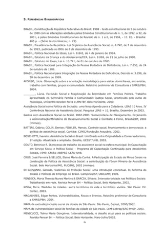 5. reFerêncIAs bIblIoGráFIcAs


BRASIL, Constituição da República Federativa do Brasil: 1988 – texto constitucional de 5 de outubro
     de 1988 com as alterações adotadas pelas Emendas Constitucionais de n. 1, de 1992, a 32, de
     2001, e pelas Emendas Constitucionais de Revisão de n. 1 a 6, de 1994, - 17. Ed. - Brasília:
     405	p.	-	(Série	textos	básicos;	n.	25).
BRASIL, Presidência da República. Lei Orgânica da Assistência Social, n. 8.742, de 7 de dezembro
     de 1993, publicada no DOU de 8 de dezembro de 1993.
BRASIL, Política Nacional do Idoso, Lei n. 8.842, de 4 de janeiro de 1994.
BRASIL,	Estatuto	da	Criança	e	do	Adolescente/ECA,	Lei	n.	8.069,	de	13	de	julho	de	1990.
BRASIL, Estatuto do Idoso, Lei n. 10.741, de 01 de outubro de 2003.
BRASIL,	Política	Nacional	para	Integração	da	Pessoa	Portadora	de	Deficiência,	Lei	n.	7.853,	de	24	
     de outubro de 1989.
BRASIL,	Política	Nacional	para	Integração	da	Pessoa	Portadora	de	Deficiência,	Decreto	n.	3.298,	de	
     20 de dezembro de 1999.
AFONSO,	Lúcia.	Observação	sobre	a	orientação	metodológica	para	visitas	domiciliares,	entrevistas,	
     trabalho	com	famílias,	grupos	e	comunidade.	Relatório	preliminar	de	Consultoria	a	SMAS/PBH,	
     2004.
_______,	 Lúcia.	 Exclusão	 Social	 e	 Fragilização	 da	 Identidade	 em	 Famílias	 Pobres.	 Trabalho	
     apresentado no Seminário Família e Comunidade: Justiça Social, promovido pelo curso de
     Psicologia, Unicentro Newton Paiva e AMITEF, Belo Horizonte, 2000.
Assistência Social como Política de Inclusão: uma Nova Agenda para a Cidadania. LOAS 10 Anos. IV
     Conferência Nacional de Assistência Social. Pesquisa LOAS + 10. Brasília, Dezembro de 2003.
Gastos com Assistência Social no Brasil, 2002-2003. Subsecretaria de Planejamento, Orçamento
     e Administração/Ministério do Desenvolvimento Social e Combate à Fome, Brasília/DF, 2004
     (mimeo).
BATTINI,	Odária;	COLIN,	Denise;	FOWLER,	Marcos.	Controle	social,	financiamento	e	democracia:	a	
     política de assistência social. Curitiba: CIPEC/Fundação Araucária, 2003.
BOSCHETTI, Ivanete. Assistência Social no Brasil: Um Direito entre Originalidade e Conservadorismo,
     2ª edição. Atualizada e ampliada. Brasília, GESST/UnB, 2003.
COUTO,	Berenice	R.	O	processo	de	trabalho	do	assistente	social	na	esfera	municipal.	In	Capacitação	
     em Serviço Social e Política Social – Programa de Capacitação Continuada para Assistentes
     Sociais, 1999, CFESS-ABEPSS-CEAD-UnB.
CRUS,	José	Ferreira	&	SELLOS,	Elaine	Maria	da	Cunha.	A	Participação	do	Estado	de	Minas	Gerais	na	
     construção	da	Política	de	Assistência	Social:	a	contribuição	do	Fórum	Mineiro	de	Assistência	
     Social. Belo Horizonte/MG, PUC/MG, 2002 (mimeo).
DI GIOVANNI, Geraldo. Sistemas de Proteção Social: uma introdução conceitual. In Reforma do
     Estado e Políticas de Emprego no Brasil. Campinas/SP, UNICAMP, 1998.
FONSECA,	Maria	Thereza	Nunes	Martins	&	GARCIA,	Silvana.	Intersetorialidade	nas	Políticas	Sociais:	
     Trabalhando	em	rede.	Revista	Pensar	BH	–	Política	Social,	Belo	Horizonte,	2002.
KOGA,	 Dirce.	 Medidas	 de	 cidades:	 entre	 territórios	 de	 vida	 e	 territórios	 vividos.	 São	 Paulo:	 Ed.	
     Cortez, 2003.
MAGALHÃES,	Edgar	Pontes.	Vulnerabilidades,	Riscos	e	Eventos.	Relatório	preliminar	de	Consultoria	
     a SMAS/PBH, 2004.
MAPA da exclusão/inclusão social da cidade de São Paulo. São Paulo, Cedest, 2000/2002.
MAPA da vulnerabilidade social de famílias da cidade de São Paulo. CEM-Cebrap/SAS-PMSP, 2003.
MENICUCCI,	Telma	Maria	Gonçalves.	Intersetorialidade,	o	desafio	atual	para	as	políticas	 sociais.	
     Revista	Pensar	BH	–	Política	Social,	Belo	Horizonte,	Maio-Julho/2002.
                                                     61
 