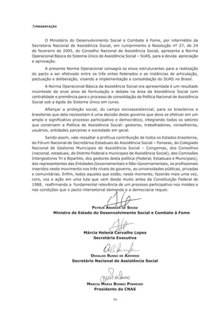 ApresentAção


       O Ministério do Desenvolvimento Social e Combate à Fome, por intermédio da
Secretaria Nacional de Assistência Social, em cumprimento à Resolução nº 27, de 24
de	 fevereiro	 de	 2005,	 do	 Conselho	 Nacional	 de	 Assistência	 Social,	 apresenta	 a	 Norma	
Operacional Básica do Sistema Único de Assistência Social – SUAS, para a devida apreciação
e aprovação.
      A presente Norma Operacional consagra os eixos estruturantes para a realização
do pacto a ser efetivado entre os três entes federados e as instâncias de articulação,
pactuação e deliberação, visando a implementação e consolidação do SUAS no Brasil.
        A Norma Operacional Básica da Assistência Social ora apresentada é um resultado
inconteste de onze anos de formulação e debate na área da Assistência Social com
centralidade e premência para o processo de consolidação da Política Nacional de Assistência
Social sob a égide do Sistema Único em curso.
        Afiançar	 a	 proteção	 social,	 do	 campo	 socioassistencial,	 para	 os	 brasileiros	 e	
          	
brasileiras que dela necessitam é uma decisão deste governo que deve se efetivar em um
amplo	e	significativo	processo	participativo	e	democrático,	integrando	todos	os	setores	
               	
que	 constroem	 a	 Política	 de	 Assistência	 Social:	 gestores,	 trabalhadores,	 conselheiros,	
usuários, entidades parceiras e sociedade em geral.
       Sendo assim, vale ressaltar a profícua contribuição de todos os Estados brasileiros,
do	Fórum	Nacional	de	Secretários	Estaduais	de	Assistência	Social	–	Fonseas,	do	Colegiado	
Nacional	 de	 Gestores	 Municipais	 de	 Assistência	 Social	 –	 Congemas,	 dos	 Conselhos	
(nacional, estaduais, do Distrito Federal e municipais de Assistência Social), das Comissões
Intergestores Tri e Bipartite, dos gestores desta política (Federal, Estaduais e Municipais),
dos	representantes	das	Entidades	Governamentais	e	Não-Governamentais,	os	profissionais	
                                                                                     	
inseridos neste movimento nos três níveis de governo, as universidades públicas, privadas
e	comunitárias.	Enfim,	todos	aqueles	que	estão,	neste	momento,	fazendo	mais	uma	vez,	
                    	
coro, voz e ação em uma luta que vem desde muito antes da Constituição Federal de
1988,		reafirmando	a		fundamental	relevância	de	um	processo	participativo	nos	moldes	e	
            	
nas condições que o pacto intersetorial demanda e a democracia requer.



                              pAtrus AnAnIAs de sousA
            Ministro de Estado do Desenvolvimento Social e Combate à Fome




                             Márcia Helena Carvalho Lopes
                                 Secretária Executiva



                               osvAldo russo de Azevedo
                      Secretário Nacional de Assistência Social




                               mArcIA mArIA bIondI pInheIro
                                  Presidente do CNAS

                                              79
 