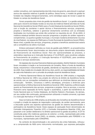 caráter consultivo, com representantes dos três níveis de governo, para discutir e pactuar
acerca dos aspectos relativos à gestão da política. Dessa forma, o modelo de gestão foi
fundado nas relações intergovernamentais, como estratégia capaz de revisar o papel do
Estado no campo da Assistência Social.

        Foram propostos dois níveis de gestão da Assistência Social: 1) a gestão estadual,
pela qual o Governo do Estado recebe os recursos da instância federal advindos do Fundo
Nacional de Assistência Social (FNAS) para o Fundo Estadual de Assistência Social (FEAS),
com	 a	 função	 de	 coordenar	 e	 apoiar	 técnica	 e	 financeiramente	 serviços,	 programas,	
projetos e benefícios, celebrar e gerenciar diretamente convênios com as entidades
localizadas nos municípios que ainda não cumpriam os requisitos do art. 30 da LOAS. A
instância estadual também deveria executar programas e projetos de caráter regional e
complementar;	2)	quanto	à	gestão	municipal,	o	município	receberia	diretamente	recursos	
do nível federal, via repasse do FNAS para o Fundo Municipal de Assistência Social (FMAS).
Nesse nível, a gestão dos serviços, programas, projetos e benefícios assistenciais estaria
sob a competência da esfera municipal.

        Embora	estivessem	definidos	os	níveis	de	gestão	pela	NOB/97,	os	procedimentos	
do	 financiamento	 foram	 discriminados	 em	 documento	 próprio	 denominado	 sistemática
de financiamento da Assistência Social. Para dar operacionalidade ao processo, a
sistemática reportava-se à Instrução Normativa nº 01/STN/97, para convênios voltados
ao	 financiamento	 de	 projetos	 e	 à	 Instrução	 Normativa	 nº	 03/STN/93,	 para	 convênios	
relativos a serviços assistenciais.

        Os	repasses	dos	recursos	financeiros	federais	para	estados,	Distrito	Federal	e	municípios	
foram	vinculados	à	criação	e	ao	funcionamento	do	Conselho,	Plano	e	Fundo	de	Assistência	
Social, mecanismos e instrumentos de gestão, atendendo os requisitos previstos no art. 30
da LOAS. Esse modelo de vinculação não tornou claro, porém, as responsabilidades de Estado
de cada ente federativo com a provisão da proteção social de Assistência Social.

       A Norma Operacional Básica da Assistência Social de 1998 ampliou a regulação
da Política Nacional de 1998 e seu projeto de reforma do âmbito da Assistência Social,
de	acordo	com	as	concepções	norteadoras	que	definiram	as	diretrizes	básicas	para	sua	
consecução.	 	 Também,	 conceituou	 e	 definiu	 estratégias,	 princípios	 e	 diretrizes	 para	
operacionalizar a Política Nacional de Assistência Social de 1998. Explicitou a diferenciação
quanto	ao	financiamento	dos	serviços,	programas	e	projetos.	Para	os	serviços,	o	recurso	
financeiro	seria	repassado	de	forma	regular	e	automática,	a	partir	da	transferência	do	
Fundo Nacional para os Fundos Estaduais, do Distrito Federal e Municipais. Os demais,
por seu caráter não-continuado, permaneceriam utilizando o modelo convenial, cuja base
é a Instrução Normativa nº 01/STN/97.

        Essa	normativa	de	1998	ampliou	as	atribuições	dos	Conselhos	de	Assistência	Social	
e propôs a criação de espaços de negociação e pactuação, de caráter permanente, para
a discussão quanto aos aspectos operacionais da gestão do sistema descentralizado e
participativo da Assistência Social. Esses espaços de pactuação foram denominados de
Comissão Intergestores Tripartite (CIT) e Comissão Intergestores Bipartite (CIB), que
passaram a ter caráter deliberativo no âmbito operacional na gestão da política. A CIT foi
constituída pelas três instâncias gestoras do sistema: a União, representada pela então
Secretaria de Assistência Social (SAS), os estados, representados pelo FONSEAS e os
municípios, representados pelo CONGEMAS.

      No contexto de descentralização e de autonomia dos entes federados, reforçou-
se a compreensão da NOB como instrumento normatizador, que expressa pactuações

                                               83
 