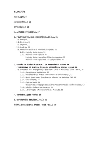SUMÁRIO

RESOLUÇÃO, 9


APRESENTAÇÃO, 11


INTRODUÇÃO, 13


1. ANÁLISE SITUACIONAL, 17


2. POLÍTICA PÚBLICA DE ASSISTÊNCIA SOCIAL, 31
    2.1. Princípios, 32
    2.2. Diretrizes, 32
    2.3. Objetivos, 33
    2.4. Usuários, 33
	   2.5.	Assistência	Social	e	as	Proteções	Afiançadas,	33
         2.5.1. Proteção Social Básica, 33
         2.5.2. Proteção Social Especial, 36
                Proteção Social Especial de Média Complexidade, 38
                Proteção Social Especial de Alta Complexidade, 38


3. GESTÃO DA POLÍTICA NACIONAL DE ASSISTÊNCIA SOCIAL NA
    PERSPECTIVA DO SISTEMA ÚNICO DE ASSISTÊNCIA SOCIAL – SUAS, 39
    3.1. Conceito e Base de Organização do Sistema Único de Assistência Social – SUAS, 39
         3.1.1. Matricialidade Sociofamiliar, 40
         3.1.2. Descentralização Político-Administrativa e Territorialização, 43
         3.1.3. Novas Bases para a Relação entre o Estado e a Sociedade Civil, 46
         3.1.4. Financiamento, 48
         3.1.5. Controle Social, 51
	   	    	      O	desafio	da	participação	dos	usuários	nos	conselhos	de	assistência	social,	52
         3.1.6. A Política de Recursos Humanos, 53
         3.1.7. A Informação, o Monitoramento e a Avaliação, 55


4. CONSIDERAÇÕES FINAIS, 59


5. REFERÊNCIAS BIBLIOGRÁFICAS, 61


NORMA OPERACIONAL BÁSICA – NOB / SUAS, 69
 