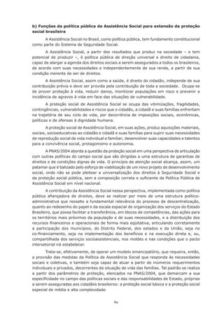 b) Funções da política pública de Assistência Social para extensão da proteção
social brasileira

      A Assistência Social no Brasil, como política pública, tem fundamento constitucional
como parte do Sistema de Seguridade Social.
       A Assistência Social, a partir dos resultados que produz na sociedade – e tem
potencial de produzir –, é política pública de direção universal e direito de cidadania,
capaz de alargar a agenda dos direitos sociais a serem assegurados a todos os brasileiros,
de acordo com suas necessidades e independentemente de sua renda, a partir de sua
condição inerente de ser de direitos.
       A Assistência Social, assim como a saúde, é direito do cidadão, independe de sua
contribuição prévia e deve ser provida pela contribuição de toda a sociedade. Ocupa-se
de prover proteção à vida, reduzir danos, monitorar populações em risco e prevenir a
incidência de agravos à vida em face das situações de vulnerabilidade.
        A proteção social de Assistência Social se ocupa das vitimizações, fragilidades,
contingências, vulnerabilidades e riscos que o cidadão, a cidadã e suas famílias enfrentam
na	 trajetória	 de	 seu	 ciclo	 de	 vida,	 por	 decorrência	 de	 imposições	 sociais,	 econômicas,	
políticas	e	de	ofensas	à	dignidade	humana.		
       A proteção social de Assistência Social, em suas ações, produz aquisições materiais,
sociais, socioeducativas ao cidadão e cidadã e suas famílias para suprir suas necessidades
de	reprodução	social	de	vida	individual	e	familiar;	desenvolver	suas	capacidades	e	talentos	
para a convivência social, protagonismo e autonomia.
        A PNAS/2004 aborda a questão da proteção social em uma perspectiva de articulação
com outras políticas do campo social que são dirigidas a uma estrutura de garantias de
direitos e de condições dignas de vida. O princípio da atenção social alcança, assim, um
patamar que é balizado pelo esforço de viabilização de um novo projeto de desenvolvimento
social, onde não se pode pleitear a universalização dos direitos à Seguridade Social e
da	proteção	social	pública,	sem	a	composição	correta	e	suficiente	da	Política	Pública	de	
Assistência Social em nível nacional.
       A contribuição da Assistência Social nessa perspectiva, implementada como política
pública	 afiançadora	 de	 direitos,	 deve	 se	 realizar	 por	 meio	 de	 uma	 estrutura	 político-
administrativa que ressalte a fundamental relevância do processo de descentralização,
quanto	ao	redesenho	do	papel	e	da	escala	espacial	de	organização	dos	serviços	do	Estado	
Brasileiro, que possa facilitar a transferência, em blocos de competências, das ações para
os	territórios	mais	próximos	da	população	e	de	suas	necessidades,	e	a	distribuição	dos	
recursos	financeiros	e	operacionais	de	forma	mais	eqüitativa,	articulando	corretamente	
a participação dos municípios, do Distrito Federal, dos estados e da União, seja no
co-financiamento,	 seja	 na	 implementação	 dos	 benefícios	 e	 na	 execução	 direta	 e,	 ou,	
compartilhada	dos	serviços	socioassistenciais,	nos	moldes	e	nas	condições	que	o	pacto	
intersetorial irá estabelecer.
       Trata-se,	efetivamente,	de	operar	um	modelo	emancipatório,	que	requeira,	então,	
a provisão das medidas da Política de Assistência Social que responda às necessidades
sociais e coletivas, e também seja capaz de atuar a partir de inúmeros requerimentos
individuais e privados, decorrentes da situação de vida das famílias. Tal padrão se realiza
a partir dos parâmetros de proteção, elencados na PNAS/2004, que demarcam a sua
especificidade	no	campo	das	políticas	sociais	e	das	responsabilidades	de	Estado,	próprias	
a serem asseguradas aos cidadãos brasileiros: a proteção social básica e a proteção social
especial de média e alta complexidade.


                                               89
 