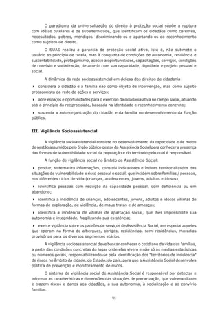 O paradigma da universalização do direito à proteção social supõe a ruptura
com	 idéias	 tutelares	 e	 de	 subalternidade,	 que	 identificam	 os	 cidadãos	 como	 carentes,	
necessitados,	 pobres,	 mendigos,	 discriminando-os	 e	 apartando-os	 do	 reconhecimento	
como sujeitos de direito.

        O SUAS realiza a garantia de proteção social ativa, isto é, não submete o
usuário ao princípio de tutela, mas à conquista de condições de autonomia, resiliência e
sustentabilidade, protagonismo, acesso a oportunidades, capacitações, serviços, condições
de convívio e socialização, de acordo com sua capacidade, dignidade e projeto pessoal e
social.

       A dinâmica da rede socioassistencial em defesa dos direitos de cidadania:

	 considera o cidadão e a família não como objeto de intervenção, mas como sujeito
protagonista	da	rede	de	ações	e	serviços;

	 abre espaços e oportunidades para o exercício da cidadania ativa no campo social, atuando
sob	o	princípio	da	reciprocidade,	baseada	na	identidade	e	reconhecimento	concreto;

	 sustenta a auto-organização do cidadão e da família no desenvolvimento da função
pública.


III. Vigilância Socioassistencial

       A vigilância socioassistencial consiste no desenvolvimento da capacidade e de meios
de	gestão	assumidos	pelo	órgão	público	gestor	da	Assistência	Social	para	conhecer	a	presença	
das	formas	de	vulnerabilidade	social	da	população	e	do	território	pelo	qual	é	responsável.

       A função de vigilância social no âmbito da Assistência Social:

	 produz,	sistematiza	informações,	constrói	indicadores	e	índices	territorializados	das	
situações de vulnerabilidade e risco pessoal e social, que incidem sobre famílias / pessoas,
nos	diferentes	ciclos	de	vida	(crianças,	adolescentes,	jovens,	adultos	e	idosos);	

	 identifica	 pessoas	 com	 redução	 da	 capacidade	 pessoal,	 com	 deficiência	 ou	 em	
abandono;	

	 identifica	a	incidência	de	crianças,	adolescentes,	jovens,	adultos	e	idosos	vítimas	de	
formas	de	exploração,	de	violência,	de	maus	tratos	e	de	ameaças;	

	 identifica	 a	 incidência	 de	 vítimas	 de	 apartação	 social,	 que	 lhes	 impossibilite	 sua	
autonomia	e	integridade,	fragilizando	sua	existência;

	 exerce vigilância sobre os padrões de serviços de Assistência Social, em especial aqueles
que operam na forma de albergues, abrigos, residências, semi-residências, moradias
provisórias	para	os	diversos	segmentos	etários.

        A	vigilância	socioassistencial	deve	buscar	conhecer	o	cotidiano	da	vida	das	famílias,	
a	partir	das	condições	concretas	do	lugar	onde	elas	vivem	e	não	só	as	médias	estatísticas	
ou	números	gerais,	responsabilizando-se	pela	identificação	dos	“territórios	de	incidência”	
de riscos no âmbito da cidade, do Estado, do país, para que a Assistência Social desenvolva
política de prevenção e monitoramento de riscos.

        O sistema de vigilância social de Assistência Social é responsável por detectar e
informar as características e dimensões das situações de precarização, que vulnerabilizam
e trazem riscos e danos aos cidadãos, a sua autonomia, à socialização e ao convívio
familiar.

                                               93
 