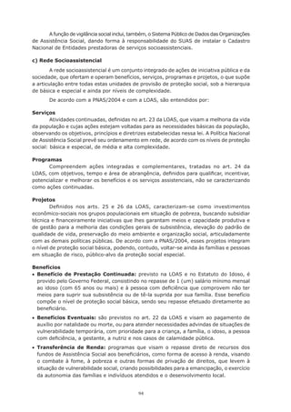 A função de vigilância social inclui, também, o Sistema Público de Dados das Organizações
de Assistência Social, dando forma à responsabilidade do SUAS de instalar o Cadastro
Nacional de Entidades prestadoras de serviços socioassistenciais.

c) Rede Socioassistencial
        A rede socioassistencial é um conjunto integrado de ações de iniciativa pública e da
sociedade, que ofertam e operam benefícios, serviços, programas e projetos, o que supõe
a	articulação	entre	todas	estas	unidades	de	provisão	de	proteção	social,	sob	a	hierarquia	
de básica e especial e ainda por níveis de complexidade.
       De acordo com a PNAS/2004 e com a LOAS, são entendidos por:

Serviços
        Atividades	continuadas,	definidas	no	art.	23	da	LOAS,	que	visam	a	melhoria	da	vida	
da população e cujas ações estejam voltadas para as necessidades básicas da população,
observando os objetivos, princípios e diretrizes estabelecidas nessa lei. A Política Nacional
de Assistência Social prevê seu ordenamento em rede, de acordo com os níveis de proteção
social: básica e especial, de média e alta complexidade.

Programas
      Compreendem ações integradas e complementares, tratadas no art. 24 da
LOAS,	com	objetivos,	tempo	e	área	de	abrangência,	definidos	para	qualificar,	incentivar,	
potencializar	e	melhorar	os	benefícios	e	os	serviços	assistenciais,	não	se	caracterizando	
como ações continuadas.

Projetos
        Definidos	 nos	 arts.	 25	 e	 26	 da	 LOAS,	 caracterizam-se	 como	 investimentos	
econômico-sociais nos grupos populacionais em situação de pobreza, buscando subsidiar
técnica	e	financeiramente	iniciativas	que	lhes	garantam	meios	e	capacidade	produtiva	e	
de	gestão	para	a	melhoria	das	condições	gerais	de	subsistência,	elevação	do	padrão	de	
qualidade de vida, preservação do meio ambiente e organização social, articuladamente
com as demais políticas públicas. De acordo com a PNAS/2004, esses projetos integram
o nível de proteção social básica, podendo, contudo, voltar-se ainda às famílias e pessoas
em situação de risco, público-alvo da proteção social especial.

Benefícios
•	 Benefício de Prestação Continuada: previsto na LOAS e no Estatuto do Idoso, é
   provido pelo Governo Federal, consistindo no repasse de 1 (um) salário mínimo mensal
   ao	idoso	(com	65	anos	ou	mais)	e	à	pessoa	com	deficiência	que	comprovem	não	ter	
   meios para suprir sua subsistência ou de tê-la suprida por sua família. Esse benefício
   compõe o nível de proteção social básica, sendo seu repasse efetuado diretamente ao
   beneficiário.
•	 Benefícios Eventuais: são previstos no art. 22 da LOAS e visam ao pagamento de
   auxílio por natalidade ou morte, ou para atender necessidades advindas de situações de
   vulnerabilidade temporária, com prioridade para a criança, a família, o idoso, a pessoa
   com	deficiência,	a	gestante,	a	nutriz	e	nos	casos	de	calamidade	pública.
•	 Transferência de Renda: programas que visam o repasse direto de recursos dos
   fundos	de	Assistência	Social	aos	beneficiários,	como	forma	de	acesso	à	renda,	visando	
   o combate à fome, à pobreza e outras formas de privação de direitos, que levem à
   situação de vulnerabilidade social, criando possibilidades para a emancipação, o exercício
   da autonomia das famílias e indivíduos atendidos e o desenvolvimento local.


                                              94
 